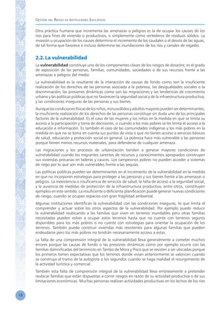 Gestión del Riesgo en Instituciones Educativas
18
Otra práctica humana que incrementa las amenazas o peligros es la de ocupar los causes de los
ríos para fines de vivienda o productivos, o simplemente como vertederos de residuos sólidos. La
invasión u ocupación de los causes determina el incremento de los caudales o el desvío de las aguas,
de tal forma que favorece e incluso determina las inundaciones de los ríos y canales de regadío.
2.2.La vulnerabilidad
La vulnerabilidad constituye uno de los componentes claves de los riesgos de desastre; es el grado
de exposición de las personas, familias, comunidades, sociedades o de sus recursos frente a las
amenazas o peligros del medio.
La vulnerabilidad es la resultante de la interacción de causas de fondo como son la insuficiente
realización de los derechos de las personas asociada a la pobreza, las desigualdades sociales o la
discriminación; las presiones dinámicas como son las migraciones y las tendencias de crecimiento
urbano y las políticas públicas que no favorecen la seguridad social y de la infraestructura productiva;
y las condiciones inseguras de las personas y sus bienes.
Aunquelascondicionesfísicasdelosniños,minusválidosyadultosmayorespuedenserdeterminantes,
la insuficiente realización de los derechos de las personas constituye sin duda uno de los principales
factores de la vulnerabilidad. Es el caso de las mujeres y los niños en la medida en que se limita su
acceso a la participación y toma de decisiones, o cuando a los más pobres se les limita el acceso a la
educación e información. Es también el caso de las comunidades indígenas y los más pobres en la
medida en que no se toma en cuenta sus puntos de vista o que no tienen acceso a servicios básicos
de salud, educación y protección social en general. La pobreza hace más vulnerable a las personas
porque tienen menos recursos materiales, para defenderse de cualquier amenaza.
Las migraciones y los procesos de urbanización tienden a generar mayores condiciones de
vulnerabilidad cuando los migrantes carentes de recursos y conocimientos apropiados construyen
sus viviendas precarias en laderas y cauces. Los campesinos pobres no pueden acceder a sistemas
de riego por lo que son más vulnerables frente a las sequías.
Las políticas públicas pueden ser determinantes en el incremento de la vulnerabilidad en la medida
en que no incorporen estrategias para proteger a las personas y sus bienes frente a las amenazas o
peligros. La inexistencia o insuficiencia de servicios de salud, la falta de acceso a la seguridad social,
y la ausencia de medidas de protección de la infraestructura productiva, entre otros, constituyen
ejemplos en este sentido. La insuficiente o deficiente planificación puede generar nuevas condiciones
de riesgo, cuando se ocupan espacios con gran fragilidad ambiental.
Algunas instituciones identifican la vulnerabilidad con las condiciones inseguras, lo que limita el
comprender y actuar sobre los otros aspectos de la vulnerabilidad. Por ejemplo puedo reducir
la vulnerabilidad reubicando a las familias que viven en terrenos inundables pero otras familias
necesitadas pueden volver a ocupar estos terrenos hasta que no cuente con terrenos seguros
disponibles para los más pobres o no cuente con estrategias para orientar la ocupación de los
terrenos. También puedo construir viviendas más resistentes para algunas familias que pueden
endeudarse pero los más pobres no tendrán necesariamente acceso a estas.
La falta de una comprensión integral de la vulnerabilidad lleva generalmente a cometer muchos
errores porque las causas de fondo o las presiones dinámicas como por ejemplo ocurre con las
familias damnificadas del terremoto en Tambo de Mora y Pisco que se resisten a ser ubicadas porque
los primeros tienen expectativas que los terrenos donde vivían anteriormente se valoricen cuando
se construya el tramo de la autopista o los segundos cuando se haga realidad el resurgimiento de
la actividad turística y comercial .
También esta falta de comprensión integral de la vulnerabilidad lleva erróneamente a pretender
reubicar familias que están dispuestas a correr riesgos en razón de su actividad productiva o de sus
limitaciones económicas. Muchas personas realizan actividades productivas en los lechos de los ríos
 