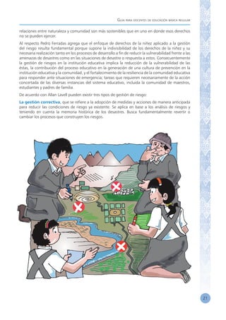 Guía para docentes de educación básica regular
21
relaciones entre naturaleza y comunidad son más sostenibles que en uno en donde esos derechos
no se pueden ejercer.
Al respecto Pedro Ferradas agrega que el enfoque de derechos de la niñez aplicado a la gestión
del riesgo resulta fundamental porque supone la indivisibilidad de los derechos de la niñez y su
necesaria realización tanto en los procesos de desarrollo a fin de reducir la vulnerabilidad frente a las
amenazas de desastres como en las situaciones de desastre o respuesta a estos. Consecuentemente
la gestión de riesgos en la institución educativa implica la reducción de la vulnerabilidad de las
éstas, la contribución del proceso educativo en la generación de una cultura de prevención en la
institución educativa y la comunidad, y el fortalecimiento de la resiliencia de la comunidad educativa
para responder ante situaciones de emergencia; tareas que requieren necesariamente de la acción
concertada de las diversas instancias del sistema educativo, incluida la comunidad de maestros,
estudiantes y padres de familia.
De acuerdo con Allan Lavell pueden existir tres tipos de gestión de riesgo:
La gestión correctiva, que se refiere a la adopción de medidas y acciones de manera anticipada
para reducir las condiciones de riesgo ya existente. Se aplica en base a los análisis de riesgos y
teniendo en cuenta la memoria histórica de los desastres. Busca fundamentalmente revertir o
cambiar los procesos que construyen los riesgos.
 