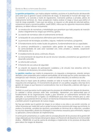 Gestión del Riesgo en Instituciones Educativas
22
La gestión prospectiva, que implica adoptar medidas y acciones en la planificación del desarrollo
para evitar que se generen nuevas condiciones de riesgo. Se desarrolla en función del riesgo "aún
no existente" y se concreta a través de regulaciones, inversiones públicas o privadas, planes de
ordenamiento territorial, etc. Hacer prospección implica analizar el riesgo a futuro para definir el
nivel de riesgo aceptable. Y para que sea exitosa, se requiere un alto grado de voluntad política,
compromiso social y conciencia pública. Lavell (2003), indica que los siguientes mecanismos deben
aplicarse y se deben reforzar mutuamente:
•	 La introducción de normativas y metodologías que garanticen que todo proyecto de inversión
analice integralmente los riesgos que enfrenta y genera.
•	 La creación de normativas sobre el ordenamiento territorial.
•	 La búsqueda de usos productivos alternativos para territorios peligrosos.
•	 La promoción de tecnologías accesibles y seguras, mediante normativas y programas.
•	 El fortalecimiento de los niveles locales de gobierno, fundamentalmente de sus capacidades.
•	 La continua sensibilización y capacitación sobre gestión de riesgos, teniendo en cuenta
las particularidades de cada actor (sociedad civil, entes privados y estatales, cooperación
internacional, etc.).
•	 El establecimiento de penas y estímulos eficaces.
•	 La instrumentación de esquemas de uso de recursos naturales y ecosistemas que garanticen el
desarrollo sostenible.
•	 La reforma del currículo.
•	 El fomento de una cultura de seguridad.
•	 La creación de espacios de participación ciudadana y de vínculos más estrechos entre los
tomadores de decisiones y los actores locales.
La gestión reactiva que implica la preparación y la respuesta a emergencias, estando siempre
alertados y bien preparados para cualquier eventualidad, de tal modo que los costos asociados a las
emergencias sean menores, se presente un cuadro de daños reducido y la resiliencia sea alta.
Hasta ahora la mayor parte de políticas estatales en todo el mundo han dado más énfasis a la
respuesta ante emergencias. El inconveniente de persistir en una política sesgada a ésta fase de la
gestión de riesgos es que favorece el asistencialismo más no el desarrollo y además sólo logra un
alivio temporal.
También es usual que exista mucho apoyo para los procesos de rehabilitación después de desastres.
En realidad si dichos procesos están bien concebidos, representan una oportunidad para el
fortalecimiento de las organizaciones locales y para fomentar un ordenamiento territorial más
adecuado. La reconstrucción va ligada a la rehabilitación pues tiene fines similares pero su valor
agregado es que pretende eliminar o reducir al máximo las limitaciones existentes antes del desastre,
y también prevenir la generación de nuevos riesgos.
No hay que olvidar que la gestión de riesgos no se reduce a una obra o una acción concreta, se
refiere al proceso por medio del cual un grupo humano toma conciencia del riesgo que enfrenta, lo
analiza y lo entiende, considera las opciones y prioridades en términos de su reducción, considera
los recursos disponibles y diseña las estrategias e instrumentos necesarios para enfrentarlo, negocia
su aplicación y toma la decisión de implementarlas.
A continuación presentamos un cuadro sobre la conceptualización de los procesos de la gestión del
riesgo elaborado por Ana Campos del proyecto Apoyo a la Prevención de Desastres en la Comunidad
Andina – PREDECAN, el cual da cuenta de estrategias a implementar en los procesos de desarrollo
para reducir los riesgos de desastres.
 