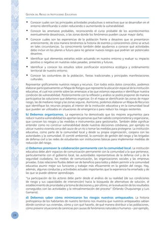 Gestión del Riesgo en Instituciones Educativas
24
•	 Conocer cuales son las principales actividades productivas o extractivas que se desarrollan en el
entorno identificando si están reduciendo o aumentando la vulnerabilidad.
•	 Conocer las amenazas probables, reconociendo el curso probable de los acontecimientos
eventualmente desastrosos, o las zonas donde los fenómenos pueden causar mayor daño;
•	 Conocer cuáles son las experiencias de la población frente a desastres que se presentaron
anteriormente, de esta manera tendremos la historia de eventos y conoceremos cómo se actuó
en tales circunstancias. Su conocimiento también debe ayudarnos a conocer qué actividades
debo incluir en los planes a futuro para no generar nuevos riesgos que podrían ser potenciales
desastres.
•	 Identificar qué elementos extraños están actuando en nuestro entorno y evaluar su impacto
positivo o negativo en nuestras vidas pasadas, presentes y futuras.
•	 Identificar y conocer los estudios sobre zonificación económica ecológica y ordenamiento
territorial de nuestro entorno.
•	 Conocer las costumbres de la población, fiestas tradicionales y principales manifestaciones
culturales.
Representar gráficamente nuestros riesgos y recursos. Con todos estos datos conocidos, podemos
elaborar participativamente un Mapa de Riesgos que represente la ubicación espacial de la institución
educativa, el cual nos oriente sobre las amenazas a las que estamos expuestos e identifique nuestra
condición de vulnerabilidad. Posteriormente con la reflexión y análisis se podrá proponer de manera
participativa las soluciones que debemos organizar. En el mapa se identificarán las zonas de mayor
riesgo, las de mediano riesgo y las zonas seguras. Asimismo, podemos elaborar un Mapa de Recursos
que identifique los recursos propios al interior de la institución educativa y en la comunidad local
que pueden ser utilizados en situaciones de emergencia o para reducir los riesgos existentes.
b) Debemos organizarnos. La experiencia ha demostrado que los mejores argumentos para
reducir nuestra vulnerabilidad los aportan las personas que han sabido comprometerse y organizarse,
que conocen los riesgos y las medidas e instrumentos para gestionarlos. También debe significar
entender como no construir vulnerabilidad desde nuestras decisiones cotidianas, por ejemplo no
ubicar nuestra vivienda cerca del cauce de un río o tomar las medidas para protegerse. La institución
educativa, como parte de la comunidad local y desde su propia organización, coopera con las
autoridades y la comunidad. El comité ambiental, la comisión de gestión del riesgo y las brigadas
de defensa civil o las redes de estudiantes son instituciones básicas para implementar medidas de
reducción del riesgo.
c) Debemos promover la colaboración permanente con la comunidad local. La institución
educativa debe abrir espacios de comunicación permanente con la comunidad a la que pertenece,
particularmente con el gobierno local, las autoridades representativas de la defensa civil y de la
seguridad ciudadana, los medios de comunicación, las organizaciones sociales y las empresas
privadas. Estas relaciones fluidas deben ser de beneficio para todos y deben permitir a la comunidad
educativa asumir mejor sus funciones y trabajar más eficazmente en la gestión del riesgo. Hay,
además, algunas conductas y actividades actuales importantes que la experiencia ha enseñado y de
las que se puede obtener aprendizajes.
“La participación de los actores debe partir desde el análisis de su realidad (de sus condiciones
de riesgo y sus capacidades de intervención) hacia la búsqueda de alternativas de solución, el
establecimiento de prioridades y la toma de decisiones y, por último, en la evaluación de los resultados
conseguidos con las actividades y la retroalimentación del proceso” (Orlando Chuquisengo y Luis
Gamarra).
d) Debemos saber cómo minimizaron los riesgos nuestros antepasados. La historia
prehispánica de los habitantes de nuestro territorio nos muestra que nuestros antepasados sabían
dónde construir sus viviendas, cómo y con qué hacerlo, de qué manera distribuir a las poblaciones,
cómo prevenir situaciones de carencias por causas de fenómenos naturales o humanos – por ejemplo,
 