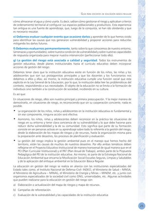 Guía para docentes de educación básica regular
25
cómo almacenar el agua y cómo usarla. Es decir, sabían cómo gestionar el riesgo y aplicaban criterios
de ordenamiento territorial al configurar sus espacios poblacionales y productivos. Esta experiencia
tan antigua es una fuente de aprendizaje, que, luego de la conquista, se han ido olvidando y que
es necesario rescatar.
e) Debemos evaluar cualquier evento que ocasione daños y aprender de lo que hemos vivido
para identificar las causas que nos generaron vulnerabilidad y proponer acciones para reducirlas
mitigando los daños futuros.
f) Debemos evaluarnos permanentemente, tanto sobre lo que conocemos de nuestro entorno,
(amenazas y oportunidades), sobre nuestra condición de vulnerabilidad y sobre nuestras capacidades
de respuesta organizada para mejorar nuestra intervención (perfeccionar todo ello).
g) La gestión del riesgo está asociada a calidad y seguridad. Todos los instrumentos de
gestión educativa, desde planes institucionales hasta el currículo educativo deben incorporar
acciones de gestión del riesgo.
Debemos tener claro que la institución educativa existe en función de los niños, las niñas y los
adolescentes que son sus protagonistas principales y que los docentes y los funcionarios nos
debemos a ellos y ellas; así mismo, la institución educativa cumple una función social que esta
explicita en la Ley General de la Educación, por lo que, la institución debe leer las problemáticas del
contexto, respondiendo a sus necesidades. El objeto de la educación no se limita a la formación de
individuos sino también a la construcción de sociedad, incidiendo en su cultura.
Es así que:
En situaciones de riesgo, ellos son nuestra principal y primera preocupación. Y la mejor manera de
demostrarlo, en situaciones de riesgo, es reconociendo que sin su cooperación conciente, nada es
posible.
•	 La organización de los niños, niñas y adolescentes en la institución educativa es fundamental y
sin ese componente, ninguna acción será efectiva.
•	 Asimismo, los niños, niñas y adolescentes deben reconocer en la práctica las situaciones de
riesgo en su entorno y tener clara conciencia de su vulnerabilidad y lo que debe hacerse para
reducir dicha vulnerabilidad y la de su comunidad. Esto significa que parte de su formación
consiste en ser personas activas en su aprendizaje sobre todo lo referente a la gestión del riesgo,
desde la elaboración de los mapas de riesgos y de recursos, hasta la organización misma para
la preparación ante desastres, los procesos de planificación y evaluación.
•	 La gestión del riesgo implica la gestión ambiental pues en el manejo que hemos hecho del
territorio, están las causas de muchos de nuestros desastres. Por ello ambas temáticas deben
reflejarse en el Proyecto Educativo Institucional de manera transversal de igual manera que en el
PCI (Plan Curricular Institucional) y el PAT (Plan Anual de Trabajo), ambos parte de la Propuesta
Pedagógica del PEI de la institución educativa. Así mismo, es parte de la Estrategia Nacional de
Educación Ambiental que encarna la Movilización Social Escuelas Seguras, Limpias y Saludables
y de la aplicación del enfoque ambiental en la Educación Básica Regular.
La educación en gestión del riesgo se realiza en alianza con las instituciones especializadas del
Estado tales como, el Instituto Nacional de Defensa Civil- INDECI, el Ministerio de Salud – MINSA,
el Ministerio de Agricultura – MINAG, el Ministerio de Energía y Minas – MINEM, etc. y junto con
organismos especializados de la sociedad civil como ONG, universidades, etc. Algunas actividades
que pueden realizarse para la educación en gestión del riesgo son:
a)	 Elaboración o actualización del mapa de riesgos y mapa de recursos.
b)	 Campañas de reforestación.
c)	 Evaluación de la vulnerabilidad y las capacidades de la institución educativa
 