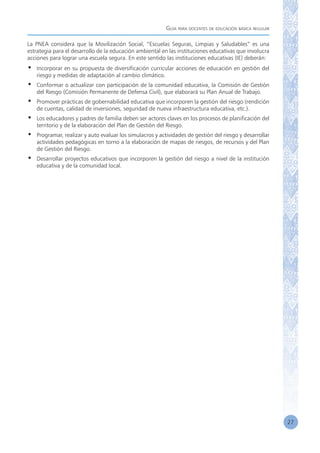 Guía para docentes de educación básica regular
27
La PNEA considera que la Movilización Social, “Escuelas Seguras, Limpias y Saludables” es una
estrategia para el desarrollo de la educación ambiental en las instituciones educativas que involucra
acciones para lograr una escuela segura. En este sentido las instituciones educativas (IE) deberán:
•	 Incorporar en su propuesta de diversificación curricular acciones de educación en gestión del
riesgo y medidas de adaptación al cambio climático.
•	 Conformar o actualizar con participación de la comunidad educativa, la Comisión de Gestión
del Riesgo (Comisión Permanente de Defensa Civil), que elaborará su Plan Anual de Trabajo.
•	 Promover prácticas de gobernabilidad educativa que incorporen la gestión del riesgo (rendición
de cuentas, calidad de inversiones, seguridad de nueva infraestructura educativa, etc.).
•	 Los educadores y padres de familia deben ser actores claves en los procesos de planificación del
territorio y de la elaboración del Plan de Gestión del Riesgo.
•	 Programar, realizar y auto evaluar los simulacros y actividades de gestión del riesgo y desarrollar
actividades pedagógicas en torno a la elaboración de mapas de riesgos, de recursos y del Plan
de Gestión del Riesgo.
•	 Desarrollar proyectos educativos que incorporen la gestión del riesgo a nivel de la institución
educativa y de la comunidad local.
 