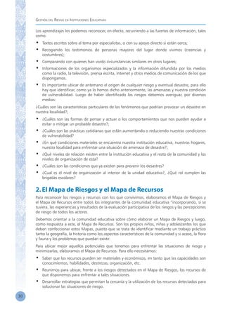 Gestión del Riesgo en Instituciones Educativas
30
Los aprendizajes los podemos reconocer, en efecto, recurriendo a las fuentes de información, tales
como:
•	 Textos escritos sobre el tema por especialistas, o con su apoyo directo si están cerca;
•	 Recogiendo los testimonios de personas mayores del lugar donde vivimos (creencias y
costumbres);
•	 Comparando con quienes han vivido circunstancias similares en otros lugares;
•	 Informaciones de los organismos especializados y la información difundida por los medios
como la radio, la televisión, prensa escrita, Internet y otros medios de comunicación de los que
dispongamos.
•	 Es importante ubicar de antemano el origen de cualquier riesgo y eventual desastre, para ello
hay que identificar, como ya lo hemos dicho anteriormente, las amenazas y nuestra condición
de vulnerabilidad. Luego de haber identificado los riesgos debemos averiguar, por diversos
medios:
¿Cuáles son las características particulares de los fenómenos que podrían provocar un desastre en
nuestra localidad?;
•	 ¿Cuáles son las formas de pensar y actuar o los comportamientos que nos pueden ayudar a
evitar o mitigar un probable desastre?;
•	 ¿Cuáles son las prácticas cotidianas que están aumentando o reduciendo nuestras condiciones
de vulnerabilidad?
•	 ¿En qué condiciones materiales se encuentra nuestra institución educativa, nuestros hogares,
nuestra localidad para enfrentar una situación de amenaza de desastre?;
•	 ¿Qué niveles de relación existen entre la institución educativa y el resto de la comunidad y los
niveles de organización de esta?
•	 ¿Cuáles son las condiciones que ya existen para prevenir los desastres?
•	 ¿Cual es el nivel de organización al interior de la unidad educativa?, ¿Qué rol cumplen las
brigadas escolares?
2.El Mapa de Riesgos y el Mapa de Recursos
Para reconocer los riesgos y recursos con los que convivimos, elaboramos el Mapa de Riesgos y
el Mapa de Recursos entre todos los integrantes de la comunidad educativa “incorporando, si se
tuviera, las experiencias y resultados de la evaluación participativa de los riesgos y las percepciones
de riesgo de todos los actores.
Debemos orientar a la comunidad educativa sobre cómo elaborar un Mapa de Riesgos y luego,
como respuesta a este, el Mapa de Recursos. Son los propios niños, niñas y adolescentes los que
deben confeccionar estos Mapas, puesto que se trata de identificar mediante un trabajo práctico
tanto la geografía, la historia como los aspectos característicos de la comunidad y si acaso, la flora
y fauna y los problemas que puedan existir.
Para ubicar mejor aquellos potenciales que tenemos para enfrentar las situaciones de riesgo y
minimizarlas, elaboramos el Mapa de Recursos. Para ello necesitamos:
•	 Saber que los recursos pueden ser materiales y económicos, en tanto que las capacidades son
conocimientos, habilidades, destrezas, organización, etc.
•	 Reunirnos para ubicar, frente a los riesgos detectados en el Mapa de Riesgos, los recursos de
que disponemos para enfrentar a tales situaciones.
•	 Desarrollar estrategias que permitan la cercanía y la utilización de los recursos detectados para
solucionar las situaciones de riesgo.
 