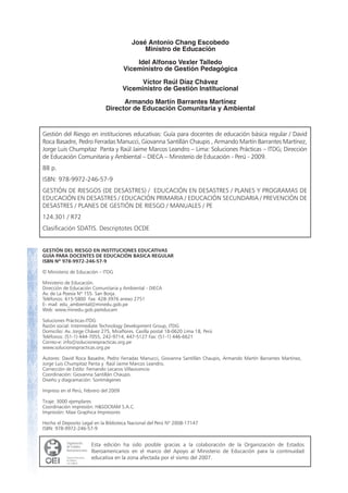 Gestión del Riesgo en instituciones educativas: Guía para docentes de educación básica regular / David
Roca Basadre, Pedro Ferradas Manucci, Giovanna Santillán Chaupis , Armando Martín Barrantes Martínez,
Jorge Luis Chumpitaz Panta y Raúl Jaime Marcos Leandro – Lima: Soluciones Prácticas – ITDG; Dirección
de Educación Comunitaria y Ambiental – DIECA – Ministerio de Educación - Perú - 2009.
88 p.
ISBN: 978-9972-246-57-9
GESTIÓN DE RIESGOS (DE DESASTRES) / EDUCACIÓN EN DESASTRES / PLANES Y PROGRAMAS DE
EDUCACIÓN EN DESASTRES / EDUCACIÓN PRIMARIA / EDUCACIÓN SECUNDARIA / PREVENCIÓN DE
DESASTRES / PLANES DE GESTIÓN DE RIESGO / MANUALES / PE
124.301 / R72
Clasificación SDATIS. Descriptotes OCDE
GESTIÓN DEL RIESGO EN INSTITUCIONES EDUCATIVAS
GUÍA PARA DOCENTES DE EDUCACIÓN BASICA REGULAR
ISBN Nº 978-9972-246-57-9
Ministerio de Educación – ITDG
Ministerio de Educación.
Dirección de Educación Comunitaria y Ambiental - DIECA
Av. de La Poesía Nº 155. San Borja.
Teléfonos: 615-5800 Fax: 428-3976 anexo 2751
E- mail: edu_ambiental@minedu.gob.pe
Web: www.minedu.gob.pe/educam
Soluciones Prácticas-ITDG
Razón social: Intermediate Technology Development Group, ITDG
Domicilio: Av. Jorge Chávez 275, Miraflores. Casilla postal 18-0620 Lima 18, Perú
Teléfonos: (51-1) 444-7055, 242-9714, 447-5127 Fax: (51-1) 446-6621
Correo-e: info@solucionespracticas.org.pe
www.solucionespracticas.org.pe
Autores: David Roca Basadre, Pedro Ferradas Manucci, Giovanna Santillán Chaupis, Armando Martín Barrantes Martínez,
Jorge Luis Chumpitaz Panta y Raúl Jaime Marcos Leandro.
Corrección de Estilo: Fernando Lecaros Villavicencio
Coordinación: Giovanna Santillán Chaupis.
Diseño y diagramación: SonImágenes
Impreso en el Perú, Febrero del 2009
Tiraje: 3000 ejemplares
Coordinación impresión: H&SOCRAM S.A.C.
Impresión: Maxi Graphica Impresores
Hecho el Deposito Legal en la Biblioteca Nacional del Perú Nº 2008-17147
ISBN: 978-9972-246-57-9
Esta edición ha sido posible gracias a la colaboración de la Organización de Estados
Iberoamericanos en el marco del Apoyo al Ministerio de Educación para la continuidad
educativa en la zona afectada por el sismo del 2007.
José Antonio Chang Escobedo
Ministro de Educación
Idel Alfonso Vexler Talledo
Viceministro de Gestión Pedagógica
Víctor Raúl Díaz Chávez
Viceministro de Gestión Institucional
Armando Martín Barrantes Martínez
Director de Educación Comunitaria y Ambiental
 