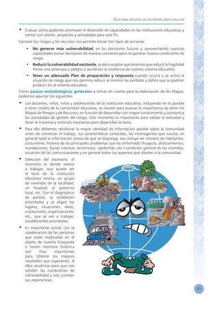 Guía para docentes de educación básica regular
31
•	 Evaluar cómo podemos promover el desarrollo de capacidades en las instituciones educativas y
contar con planes, proyectos y actividades para este fin.
Conocer los riesgos y los recursos nos permite tomar tres tipos de acciones:
•	 No generar más vulnerabilidad, en las decisiones futuras y, aprovechando nuestras
capacidades tomar decisiones de manera conciente para no generar nuevas condiciones de
riesgo.
•	 Reducir la vulnerabilidad existente,esdeciraceptarquetenemosquereducirlafragilidad
frente una amenaza o peligro o aumentar la resiliencia de nuestro sistema educativo.
•	 Tener un adecuado Plan de preparación y respuesta cuando ocurra o se active la
situación de riesgo que nos permita reducir al mínimo las pérdidas y daños que se podrían
producir en el sistema educativo.
Como pautas metodológicas generales a tomar en cuenta para la elaboración de los Mapas,
podemos apuntar los siguientes:
•	 Los docentes, niños, niñas y adolescentes de la institución educativa, incluyendo en lo posible
a otros niveles de la comunidad educativa, se reúnen para evaluar la importancia de tener los
Mapas de Riesgos y de Recursos, en función de desarrollar con mayor conocimiento y conciencia
las actividades de gestión del riesgo. Este momento es importante para validar la actividad y
tener la iniciativa y estímulo necesarios para desarrollar la tarea.
•	 Para ello debemos recolectar la mayor cantidad de información posible sobre la comunidad
antes de comenzar el trabajo, sus características conocidas, las interrogantes que suscita, en
general toda la información previa de que se disponga; eso incluye ver número de habitantes,
costumbres, historia de los principales problemas que ha enfrentado (huaycos, deslizamientos,
inundaciones, lluvias intensas, terremotos, epidemias, etc.) condición general de las viviendas,
situación de las comunicaciones y en general todos los aspectos que afecten a la comunidad.
•	 Selección del escenario: el
escenario es donde vamos
a trabajar, que puede ser
el local de la institución
educativa misma, un grupo
de viviendas de la localidad,
un hospital, el gobierno
local, etc. Con el diagnóstico
de partida, se establecen
prioridades y se eligen los
lugares, situaciones, ideas,
instituciones, organizaciones,
etc., que se van a trabajar,
estableciendo prioridades.
•	 Es importante contar con la
colaboración de las personas
que están implicadas en el
objeto de nuestra búsqueda
o tienen memoria histórica
son muy importantes
para obtener los mejores
resultados que esperamos. A
ellos acudimos para que nos
señalen las condiciones de
vulnerabilidad y nos cuenten
sus experiencias.
 