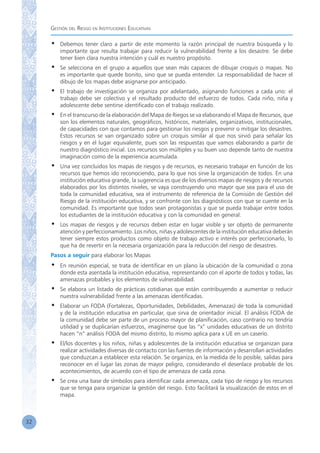 Gestión del Riesgo en Instituciones Educativas
32
•	 Debemos tener claro a partir de este momento la razón principal de nuestra búsqueda y lo
importante que resulta trabajar para reducir la vulnerabilidad frente a los desastre. Se debe
tener bien clara nuestra intención y cuál es nuestro propósito.
•	 Se selecciona en el grupo a aquellos que sean más capaces de dibujar croquis o mapas. No
es importante que quede bonito, sino que se pueda entender. La responsabilidad de hacer el
dibujo de los mapas debe asignarse por anticipado.
•	 El trabajo de investigación se organiza por adelantado, asignando funciones a cada uno: el
trabajo debe ser colectivo y el resultado producto del esfuerzo de todos. Cada niño, niña y
adolescente debe sentirse identificado con el trabajo realizado.
•	 En el transcurso de la elaboración del Mapa de Riegos se va elaborando el Mapa de Recursos, que
son los elementos naturales, geográficos, históricos, materiales, organizativos, institucionales,
de capacidades con que contamos para gestionar los riesgos y prevenir o mitigar los desastres.
Estos recursos se van organizado sobre un croquis similar al que nos sirvió para señalar los
riesgos y en el lugar equivalente, pues son las respuestas que vamos elaborando a partir de
nuestro diagnóstico inicial. Los recursos son múltiples y su buen uso depende tanto de nuestra
imaginación como de la experiencia acumulada.
•	 Una vez concluidos los mapas de riesgos y de recursos, es necesario trabajar en función de los
recursos que hemos ido reconociendo, para lo que nos sirve la organización de todos. En una
institución educativa grande, la sugerencia es que de los diversos mapas de riesgos y de recursos
elaborados por los distintos niveles, se vaya construyendo uno mayor que sea para el uso de
toda la comunidad educativa, sea el instrumento de referencia de la Comisión de Gestión del
Riesgo de la institución educativa, y se confronte con los diagnósticos con que se cuente en la
comunidad. Es importante que todos sean protagonistas y que se pueda trabajar entre todos
los estudiantes de la institución educativa y con la comunidad en general.
•	 Los mapas de riesgos y de recursos deben estar en lugar visible y ser objeto de permanente
atención y perfeccionamiento. Los niños, niñas y adolescentes de la institución educativa deberán
tener siempre estos productos como objeto de trabajo activo e interés por perfeccionarlo, lo
que ha de revertir en la necesaria organización para la reducción del riesgo de desastres.
Pasos a seguir para elaborar los Mapas
•	 En reunión especial, se trata de identificar en un plano la ubicación de la comunidad o zona
donde esta asentada la institución educativa, representando con el aporte de todos y todas, las
amenazas probables y los elementos de vulnerabilidad.
•	 Se elabora un listado de prácticas cotidianas que están contribuyendo a aumentar o reducir
nuestra vulnerabilidad frente a las amenazas identificadas.
•	 Elaborar un FODA (Fortalezas, Oportunidades, Debilidades, Amenazas) de toda la comunidad
y de la institución educativa en particular, que sirva de orientador inicial. El análisis FODA de
la comunidad debe ser parte de un proceso mayor de planificación, caso contrario no tendría
utilidad y se duplicarían esfuerzos, imagínense que las “x” unidades educativas de un distrito
hacen “n” análisis FODA del mismo distrito, lo mismo aplica para x UE en un caserío.
•	 El/los docentes y los niños, niñas y adolescentes de la institución educativa se organizan para
realizar actividades diversas de contacto con las fuentes de información y desarrollan actividades
que conduzcan a establecer esta relación. Se organiza, en la medida de lo posible, salidas para
reconocer en el lugar las zonas de mayor peligro, considerando el desenlace probable de los
acontecimientos, de acuerdo con el tipo de amenaza de cada zona.
•	 Se crea una base de símbolos para identificar cada amenaza, cada tipo de riesgo y los recursos
que se tenga para organizar la gestión del riesgo. Esto facilitará la visualización de estos en el
mapa.
 
