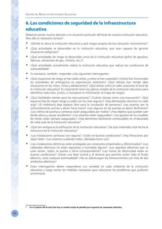 Gestión del Riesgo en Instituciones Educativas
36
6.Las condiciones de seguridad de la infraestructura
educativa
Debemos poner mucha atención a la situación particular del local de nuestra institución educativa.
Para ello es necesario conocer1
:
•	 ¿Dónde se ubica la institución educativa y qué riesgos propios de esa ubicación reconocemos?
•	 ¿Qué actividades se desarrollan en la institución educativa, que sean capaces de generar
situaciones peligrosas?
•	 ¿Qué actividades de riesgo se desarrollan cerca de la institución educativa (grifos de gasolina,
fábricas, almacenes de gas, minería, etc.)?.
•	 ¿Qué actividades actualmente realiza la institución educativa que reduce las condiciones de
vulnerabilidad?.
•	 Es necesario, también, responder a las siguientes interrogantes:
•	 ¿Qué situaciones de riesgo se han dado antes, y como se han superado? ¿Cómo han funcionado
las actividades de emergencia en experiencias anteriores? ¿Qué efectos han tenido tales
situaciones en los niños, niñas y adolescentes? ¿Qué daños sufrió en tales ocasiones el local de
la institución educativa? Es importante tener los planos simples de la institución educativa para
identificar todo esto, juntos, e incorporar la información al mapa de riesgos.
•	 ¿Qué facilidades existen para las evacuaciones? ¿Cuánto tiempo toma una evacuación? ¿Qué
espacios hay de mayor riesgo y cuáles son los más seguros? ¿Hay demasiados alumnos en cada
aula? ¿El mobiliario deja espacio libre para la circulación de personas? ¿Las puertas son lo
suficientemente anchas y abren hacia fuera? ¿Los seguros en las puertas se abren fácilmente?
¿Los vidrios de puertas y ventanas están asegurados por mallas? ¿Hay objetos que puedan caer
desde altura y causar accidentes? ¿Los estantes están asegurados? ¿Las gavetas de los muebles
de metal, están siempre asegurados? ¿Hay elementos fácilmente combustibles en el decorado
de cada aula de la institución educativa?
•	 ¿Qué tan antigua es la edificación de la institución educativa? ¿De qué materiales está hecha la
estructura de la institución educativa?
•	 ¿Las instalaciones sanitarias son seguras? ¿Están en buenas condiciones? ¿Hay filtraciones por
algún lado? ¿Las estamos cuidando todos, dándoles buen uso?
•	 ¿Las instalaciones eléctricas están protegidas por conductos empotrados y diferenciados? ¿Los
cableados eléctricos no están expuestos a humedad alguna? ¿Los aparatos eléctricos que se
usan tienen, todos, la puesta a tierra correspondiente? ¿Las tomas de electricidad están en
buenas condiciones? ¿Existe una llave central y al alcance que permita cortar todo el fluido
eléctrico, ante cualquier eventualidad? ¿No se sobrecargan los tomacorrientes con más de dos
artefactos eléctricos?
•	 Estas interrogantes deben responderse con seriedad en cada ambiente de la institución
educativa y luego tomar las medidas necesarias para solucionar los problemas que pudieran
encontrarse.
1	 En el Capítulo VIII de esta Guía hay un modelo simple de plantilla para organizar las respuestas obtenidas.
 