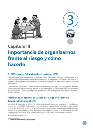 37
Capítulo III
Importancia de organizarnos
frente al riesgo y cómo
hacerlo
1.El Proyecto Educativo Institucional - PEI
Cada institución educativa tiene un Proyecto Educativo Institucional (PEI) que contiene entre otros
componentes: la identidad institucional (visión y misión), el diagnóstico, los objetivos estratégicos, la
propuesta pedagógica (valores, principios y perfiles), la propuesta de gestión y el proyecto curricular
institucional.
En este marco, si aspiramos a tener una institución segura y que cumpla con sus objetivos, debemos
preocuparnos por elaborar nuestro Plan de Gestión del Riesgo el cual incorpore: amenazas, condición
de vulnerabilidad, planes de mitigación, prevención y de contingencia, todo ello de acuerdo a
nuestra realidad.
Inserción de las acciones de Gestión del Riesgo en el Proyecto
Educativo Institucional - PEI2
Identidad: Se desarrolla la visión y la misión institucional insertando propósitos o mandatos de
gestión del riesgo(GdR) en la misión y perspectivas de mejoramiento en el largo plazo (visión)
respeto a la gestión de riesgo: Ej. Si a nivel de misión consideramos la organización y capacitación
en GdR de la comunidad educativa, a nivel de visión podríamos proyectar el fortalecimiento de las
capacidades orientadas al desarrollo e implementación de proyectos de gestión de riegos.
Se puede adicionalmente:
2	 Tomado de Francisco Rengifo y Giovana Santillán
3
 