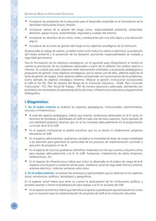 Gestión del Riesgo en Instituciones Educativas
38
•	 Incorporar los propósitos de la educación para el desarrollo sostenible en la formulación de la
identidad institucional (Visión, Misión).
•	 Incorporar valores de la gestión del riesgo como: responsabilidad ambiental, solidaridad,
derechos, apoyo mutuo, sostenibilidad, seguridad y cuidado del entorno.
•	 Incorporar los derechos de los niños, niñas y adolescentes por una vida digna y una educación
segura.
•	 Incorporar las acciones de gestión del riesgo en los objetivos estratégicos de la institución.
Al desarrollar el código de valores, se deben incluir entre todos los valores a identificar, la protección
del medio ambiente y la prevención de los desastres asumiendo responsabilidades de cuidado y
seguridad permanente.
Para la formulación de los objetivos estratégicos, en el siguiente paso (Diagnóstico) se tendrá en
cuenta la priorización de los problemas observados a partir de la reflexión del análisis externo e
interno). Se cuidará que estos objetivos estén básicamente orientados a propuestas pedagógicas y
propuestas de gestión. Estos objetivos estratégicos, por lo menos uno de ellos, deberán explicitar el
tema de gestión de riesgos. Estos objetivos deben corresponder con la priorización de los problemas.
Como ejemplo de objetivo estratégico tenemos: Mejorar la gestión institucional incorporando
la GdR en los PEI, Plan de Gestión del Riesgo de la institución educativa - PGdR, Plan Curricular
Institucional - PCI, Plan Anual de Trabajo - PAT de manera oportuna y adecuada, atendiendo con
prioridad a las necesidades de aprendizaje de los alumnos, infraestructura educativa y equipamiento
bibliográfico.
i.Diagnóstico:
1. En el orden interno se analizan los aspectos pedagógicos, institucionales, administrativos,
recursos e infraestructura.
•	 A nivel del aspecto pedagógico, habría que insertar condiciones observadas en la IE tanto en
términos de fortalezas y debilidades en GdR en cada uno de estos aspectos. Como ejemplo de
una debilidad podemos observar que no se ha insertado adecuadamente en la programación
curricular de la IE la GdR
•	 En el aspecto institucional se podría encontrar que no se diseña ni implementan proyectos
educativos en GdR
•	 En el aspecto administrativo, podríamos considerar la necesidad de dotar de mayor estabilidad
a los docentes para garantizar la continuidad de los procesos de implementación curricular y
ejecución de proyectos en las IE
•	 En el aspecto de recursos podríamos identificar materiales con los que cuenta y requiere contar
para equipar adecuadamente a la IE en GdR: botiquines, implementos de alerta temprana,
señalizaciones, etc.
•	 En el aspecto de infraestructura habría que incluir lo observado en el análisis de riesgo de la IE
respecto a la situación y condición de las aulas, mobiliario zonas de seguridad interna y externa,
sistemas eléctricos, sistemas sanitarios entre otros.
2. En el orden externo, se analizan las amenazas y oportunidades que se observan en los aspectos
social, económicos, políticos, tecnológico y geográficos
En el aspecto social habría que tener en cuenta la participación de las instituciones publicas y
privadas aportan o tienen la predisposición para apoyar a la IE en acciones de GdR
•	 En el aspecto económico habría que identificar el aporte o ponderación aproximada de los costos
que se requieren para la implementación de proyectos de GdR en la institución educativa.
 