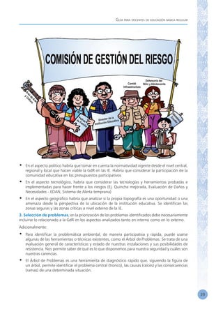 Guía para docentes de educación básica regular
39
•	 En el aspecto político habría que tomar en cuenta la normatividad vigente desde el nivel central,
regional y local que hacen viable la GdR en las IE. Habría que considerar la participación de la
comunidad educativa en los presupuestos participativos
•	 En el aspecto tecnológico, habría que considerar las tecnologías y herramientas probadas e
implementadas para hacer frente a los riesgos (Ej. Quincha mejorada, Evaluación de Daños y
Necesidades - EDAN, Sistema de Alerta temprana)
•	 En el aspecto geográfico habría que analizar si la propia topografía es una oportunidad o una
amenaza desde la perspectiva de la ubicación de la institución educativa. Se identifican las
zonas seguras y las zonas críticas a nivel externo de la IE.
3. Selección de problemas, en la priorización de los problemas identificados debe necesariamente
incluirse lo relacionado a la GdR en los aspectos analizados tanto en interno como en lo externo.
Adicionalmente:
•	 Para identificar la problemática ambiental, de manera participativa y rápida, puede usarse
algunas de las herramientas o técnicas existentes, como el Árbol de Problemas. Se trata de una
evaluación general de características y estado de nuestras instalaciones y sus posibilidades de
resistencia. Nos permite saber de qué es lo que disponemos para nuestra seguridad y cuáles son
nuestras carencias.
•	 El Árbol de Problemas es una herramienta de diagnóstico rápido que, siguiendo la figura de
un árbol, permite identificar el problema central (tronco), las causas (raíces) y las consecuencias
(ramas) de una determinada situación.
 