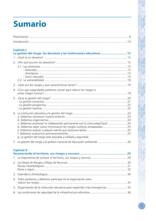5
Sumario
Presentación............................................................................................................................... 9
Introducción............................................................................................................................. 13
Capítulo I
La gestión del riesgo, los desastres y las instituciones educativas................................ 15
1.	 ¿Qué es un desastre?........................................................................................................... 15
2.	 ¿Por qué ocurren los desastres?........................................................................................... 15
	 2.1.	Las amenazas............................................................................................................... 15
		 - Naturales................................................................................................................... 15
		 - Antrópicas................................................................................................................. 15
		 - Socio naturales.......................................................................................................... 15
	 2.2. 	La vulnerabilidad.......................................................................................................... 18
3.	 ¿Qué son los riesgos y que características tienen?................................................................ 19
4.	 ¿Con que capacidades podemos contar para reducir los riesgos o
	 evitar riesgos futuros?.......................................................................................................... 19
5.	 ¿Que es gestión del riesgo?................................................................................................. 20
	 - La gestión correctiva.......................................................................................................... 21
	 - La gestión prospectiva....................................................................................................... 22
	 - La gestión reactiva............................................................................................................. 22
6.	 La institución educativa y la gestión del riesgo...................................................................... 23
	 a. Debemos reconocer nuestro entorno............................................................................... 23
	 b. Debemos organizarnos.................................................................................................... 24
	 c. Debemos promover la colaboración permanente con la comunidad local.......................... 24
	 d. Debemos saber cómo minimizaron los riesgos nuestros antepasados............................... 25
	 e. Debemos evaluar cualquier evento que ocasione daños.................................................... 25
	 f. Debemos evaluarnos permanentemente............................................................................ 25
	 g. La gestión del riesgo está asociada a calidad y seguridad.
7.	 La gestión del riesgo y la política nacional de educación ambiental....................................... 26
Capítulo II
Reconociendo el territorio, sus riesgos y recursos......................................................... 29
1.	 La importancia de conocer el territorio, sus riesgos y recursos............................................... 29
2.	 Los Mapa de Riesgos y Mapa de Recursos............................................................................ 30
	 Pautas metodológicas.......................................................................................................... 31
	 Pasos a seguir...................................................................................................................... 32
3.	 Calendario climatológico..................................................................................................... 34
4.	 Todos podemos y debemos participar en la organización para
	 reducir los riesgos................................................................................................................ 35
5.	 Organización de la institución educativa para responder a las emergencias........................... 35
6.	 Las condiciones de seguridad de la infraestructura educativa................................................ 36
 
