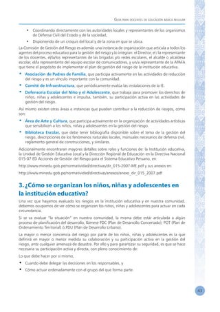 Guía para docentes de educación básica regular
43
•	 Coordinando directamente con las autoridades locales y representantes de los organismos
de Defensa Civil del Estado y de la sociedad,
•	 Disponiendo de un croquis del local y de la zona en que se ubica.
La Comisión de Gestión del Riesgo es además una instancia de organización que articula a todos los
agentes del proceso educativo para la gestión del riesgo y lo integran: el Director, el / la representante
de los docentes, el/la/los representantes de las brigadas y/o redes escolares, el alcalde o alcaldesa
escolar, el/la representante del equipo escolar de comunicadores, y un/a representante de la APAFA
que tiene el propósito de implementar el plan de gestión del riesgo de la institución educativa.
•	 Asociación de Padres de Familia, que participa activamente en las actividades de reducción
del riesgo y es un vínculo importante con la comunidad.
•	 Comité de Infraestructura, que periódicamente evalúa las instalaciones de la IE.
•	 Defensoría Escolar del Niño y el Adolescente, que trabaja para promover los derechos de
niños, niñas y adolescentes e impulsa, también, su participación activa en las actividades de
gestión del riesgo.
Así mismo existen otras áreas e instancias que pueden contribuir a la reducción de riesgos, como
son:
•	 Área de Arte y Cultura, que participa activamente en la organización de actividades artísticas
que sensibilicen a los niños, niñas y adolescentes en la gestión del riesgo.
•	 Biblioteca Escolar, que debe tener bibliografía disponible sobre el tema de la gestión del
riesgo, descripciones de los fenómenos naturales locales, manuales necesarios de defensa civil,
reglamento general de construcciones, y similares.
Adicionalmente encontraran mayores detalles sobre roles y funciones de: la Institución educativa,
la Unidad de Gestión Educativa Local y la Dirección Regional de Educación en la Directiva Nacional
015-07 ED Acciones de Gestión del Riesgo para el Sistema Educativo Peruano, en:
http://www.minedu.gob.pe/normatividad/directivas/dir_015-2007-ME.pdf y sus anexos en:
http://www.minedu.gob.pe/normatividad/directivas/anexos/anexo_dir_015_2007.pdf
3.¿Cómo se organizan los niños,niñas y adolescentes en
la institución educativa?
Una vez que hayamos evaluado los riesgos en la institución educativa y en nuestra comunidad,
debemos ocuparnos de ver cómo se organizan los niños, niñas y adolescentes para actuar en cada
circunstancia.
Si se va evaluar “la situación” en nuestra comunidad, la misma debe estar articulada a algún
proceso de planificación del desarrollo, llámese PDC (Plan de Desarrollo Concertado), POT (Plan de
Ordenamiento Territorial) ó PDU (Plan de Desarrollo Urbano).
La mayor o menor conciencia del riesgo por parte de los niños, niñas y adolescentes es la que
definirá en mayor o menor medida su colaboración y su participación activa en la gestión del
riesgo, ante cualquier amenaza de desastre. Por ello y para garantizar su seguridad, es que se hace
necesaria su participación activa y directa, con pleno conocimiento de:
Lo que debe hacer por si mismo,
•	 Cuando debe delegar las decisiones en los responsables, y
•	 Cómo actuar ordenadamente con el grupo del que forma parte.
 