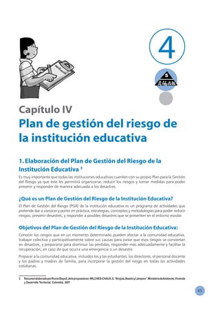 45
Capítulo IV
Plan de gestión del riesgo de
la institución educativa
1.Elaboración del Plan de Gestión del Riesgo de la
Institución Educativa 3
Es muy importante que todas las instituciones educativas cuenten con su propio Plan para la Gestión
del Riesgo ya que este les permitirá organizarse, reducir los riesgos y tomar medidas para poder
prevenir y responder de manera adecuada a los desastres.
¿Qué es un Plan de Gestión del Riesgo de la Institución Educativa?
El Plan de Gestión del Riesgo (PGR) de la institución educativa es un programa de actividades que
pretende dar a conocer y poner en práctica, estrategias, conceptos y metodologías para poder reducir
riesgos, prevenir desastres, y responder a posibles desastres que se presenten en el entorno escolar.
Objetivos del Plan de Gestión del Riesgo de la Institución Educativa:
Conocer los riesgos que en un momento determinado pueden afectar a la comunidad educativa,
trabajar colectiva y participativamente sobre sus causas para evitar que esos riesgos se conviertan
en desastres, y prepararse para disminuir las pérdidas, responder más adecuadamente y facilitar la
recuperación, en caso de que ocurra una emergencia o un desastre.
Preparar a la comunidad educativa, incluidos los y las estudiantes, los directores, el personal docente
y los padres y madres de familia, para incorporar la gestión del riesgo en todas las actividades
cotidianas.
3	 ResumenelaboradoporRocíoOlayaS.delopropuestoen:WILCHES-CHAUX,G.“Brújula,BastónyLámpara”.MinisteriodeAmbiente,Vivienda
y Desarrollo Territorial. Colombia. 2007
4
 