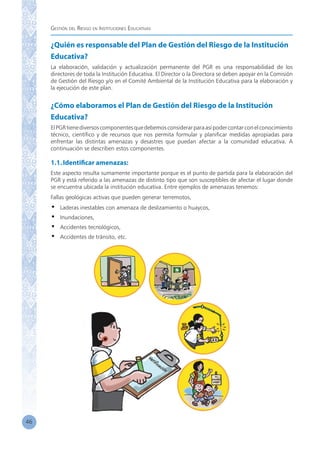 Gestión del Riesgo en Instituciones Educativas
46
¿Quién es responsable del Plan de Gestión del Riesgo de la Institución
Educativa?
La elaboración, validación y actualización permanente del PGR es una responsabilidad de los
directores de toda la Institución Educativa. El Director o la Directora se deben apoyar en la Comisión
de Gestión del Riesgo y/o en el Comité Ambiental de la Institución Educativa para la elaboración y
la ejecución de este plan.
¿Cómo elaboramos el Plan de Gestión del Riesgo de la Institución
Educativa?
ElPGRtienediversoscomponentesquedebemosconsiderarparaasípodercontarconelconocimiento
técnico, científico y de recursos que nos permita formular y planificar medidas apropiadas para
enfrentar las distintas amenazas y desastres que puedan afectar a la comunidad educativa. A
continuación se describen estos componentes.
1.1.Identificar amenazas:
Este aspecto resulta sumamente importante porque es el punto de partida para la elaboración del
PGR y está referido a las amenazas de distinto tipo que son susceptibles de afectar el lugar donde
se encuentra ubicada la institución educativa. Entre ejemplos de amenazas tenemos:
Fallas geológicas activas que pueden generar terremotos,
•	 Laderas inestables con amenaza de deslizamiento o huaycos,
•	 Inundaciones,
•	 Accidentes tecnológicos,
•	 Accidentes de tránsito, etc.
 