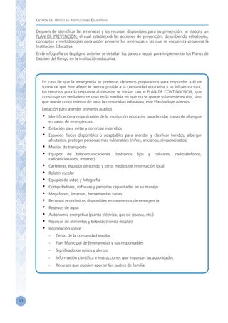 Gestión del Riesgo en Instituciones Educativas
50
Después de identificar las amenazas y los recursos disponibles para su prevención, se elabora un
PLAN DE PREVENCIÓN, el cual establecerá las acciones de prevención, describiendo estrategias,
conceptos y metodologías para poder prevenir las amenazas a las que se encuentra propensa la
Institución Educativa.
En la infografía de la página anterior se detallan los pasos a seguir para implementar los Planes de
Gestión del Riesgo en la institución educativa.
En caso de que la emergencia se presente, debemos prepararnos para responder a él de
forma tal que éste afecte lo menos posible a la comunidad educativa y su infraestructura,
los recursos para la respuesta al desastre se inician con el PLAN DE CONTINGENCIA, que
constituye un verdadero recurso en la medida en que no se quede solamente escrito, sino
que sea de conocimiento de toda la comunidad educativa; este Plan incluye además:
Dotación para atender primeros auxilios
•	 Identificación y organización de la institución educativa para brindar zonas de albergue
en casos de emergencias.
•	 Dotación para evitar y controlar incendios
•	 Espacios físicos disponibles o adaptables para atender y clasificar heridos, albergar
afectados, proteger personas más vulnerables (niños, ancianos, discapacitados)
•	 Medios de transporte
•	 Equipos de telecomunicaciones (teléfonos fijos y celulares, radioteléfonos,
radioaficionados, Internet)
•	 Carteleras, equipos de sonido y otros medios de información local
•	 Boletín escolar
•	 Equipos de video y fotografía
•	 Computadores, software y personas capacitadas en su manejo
•	 Megáfonos, linternas, herramientas varias
•	 Recursos económicos disponibles en momentos de emergencia
•	 Reservas de agua
•	 Autonomía energética (planta eléctrica, gas de reserva, etc.)
•	 Reservas de alimentos y bebidas (tienda escolar)
•	 Información sobre:
	 -	 Censo de la comunidad escolar
	 -	 Plan Municipal de Emergencias y sus responsables
	 -	 Significado de avisos y alertas
	 -	 Información científica e instrucciones que impartan las autoridades
	 -	 Recursos que pueden aportar los padres de familia
 