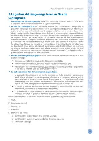 Guía para docentes de educación básica regular
51
2.La gestión del riesgo exige tener un Plan de
Contingencia
•	 Llamamos Plan de Contingencia a un hecho o evento que puede suceder o no. Y se refiere
a un evento particular que puede afectar el lugar donde vivimos.
•	 El Plan de Contingencia es un conjunto de acciones para contrarrestar los riesgos que se
presenten, y organizar a los actores reconociendo sus responsabilidades ante un determinado
evento previsible, potencialmente adverso. Es un documento (normativo) que describe en forma
clara y concisa medidas de preparación y su estrategia de implementación (responsabilidades,
etc.) para casos de eventos adversos inminentes. Su objetivo principal es mejorar la capacidad
de respuesta frente a probables efectos de los eventos adversos. El Plan de Contingencia
determina la manera de emplear los recursos disponibles para enfrentar un escenario de riesgo
y se anticipa a los posibles obstáculos que pueden surgir para ponerlo en marcha tal y como
ha sido previsto. Por eso, por ejemplo, se recomienda que el Comité Ambiental y/o la Comisión
de Gestión del Riesgo posea, además del coordinador o coordinadora titular, por lo menos
un suplente igualmente capacitado en caso el este ausente o resulte herido. ¿Cuáles de estos
obstáculos pueden estar presentes en nuestra comunidad educativa? ¿Y qué podemos hacer
para superarlos antes de que sea demasiado tarde?
•	 El Plan de Contingencia propone acciones simultáneas que definen las características de la
gestión del riesgo:
•	 Capacitación, mediante el estudio y las discusiones entre todos;
•	 Reducción de vulnerabilidad, atacando las causales de vulnerabilidad; y la
•	 Intervención y acción en la emergencia, que es la aplicación de lo aprendido y preparado si
se concreta la amenaza y se está en situación de riesgo;
•	 La elaboración del Plan de Contingencia depende de:
•	 La adecuada identificación de un evento previsible, en fecha probable y cercana, que
pueda afectar a la integridad de las personas, al ambiente, a los centros educativos y a la
comunidad toda; si se trata de zona sísmica, debe prepararse todo para la eventualidad de
un terremoto, si de zona ribereña, debe preverse la posibilidad de inundaciones; si de zona
baja en los Andes, debe prevenirse la posibilidad de huaycos o aluviones; etc.
•	 El control y atención de los daños previstos mediante la movilización de recursos para
emergencias, adicionales a los normalmente disponibles;
•	 La identificación de las situaciones que deben ser consideradas como de emergencia por la
autoridad educativa, lo que en su momento requerirá una declaración de alerta.
El Plan de Contingencia se desarrolla en un documento que tiene los siguientes acápites:
1.	 Título
2.	 Información general
3.	 Introducción
4.	 Base legal
5.	 Estimación del riesgo:
a)	 Identificación y caracterización de la amenaza y riesgo
b)	 Identificación y análisis de vulnerabilidad de elementos expuestos
c)	 Estimación del riesgo
 