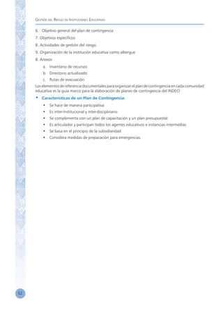 Gestión del Riesgo en Instituciones Educativas
52
6.	 Objetivo general del plan de contingencia
7. Objetivos específicos
8. Actividades de gestión del riesgo.
9. Organización de la institución educativa como albergue
8. Anexos
a.	 Inventario de recursos
b.	 Directorio actualizado
c.	 Rutas de evacuación
Los elementos de referencia documentales para organizar el plan de contingencia en cada comunidad
educativa es la guía marco para la elaboración de planes de contingencia del INDECI
•	 Características de un Plan de Contingencia:
•	 Se hace de manera participativa
•	 Es inter-Institucional y inter-disciplinario
•	 Se complementa con un plan de capacitación y un plan presupuestal
•	 Es articulador y participan todos los agentes educativos e instancias intermedias
•	 Se basa en el principio de la subsidiaridad
•	 Considera medidas de preparación para emergencias.
 