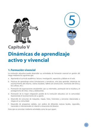 53
Capítulo V
Dinámicas de aprendizaje
activo y vivencial
1.Formación vivencial
La institución educativa puede desarrollar sus actividades de formación vivencial en gestión del
riesgo mediante los siguientes ejes:
a.	 Aportando al currículo académico: lectura, investigación, exposición y debate en el aula.
b.	 Prácticas de aprendizaje activo (simulaciones y simulacros, arte para aprender, dinámicas de
reconocimiento del entorno, viveros escolares, talleres de construcción, monitoreo del clima y
los cultivos, etc.).
c.	 Promoción de organizaciones estudiantiles: por su intermedio, promoción de la iniciativa y el
protagonismo de niños, niñas y adolescentes.
d.	 Promoción de la mayor integración posible de la institución educativa con la comunidad,
favoreciendo el reconocimiento de su aporte.
e.	 Desarrollo de concursos de maquetas, mapas, fotos, historietas y canciones relacionadas a
riesgos en su comunidad
f.	 Desarrollo de programas radiales, con análisis de diferentes noticias locales, regionales,
nacionales o internacionales en relación a situaciones de desastre.
Estos ejes se concretan mediante actividades como las que siguen:
5
 