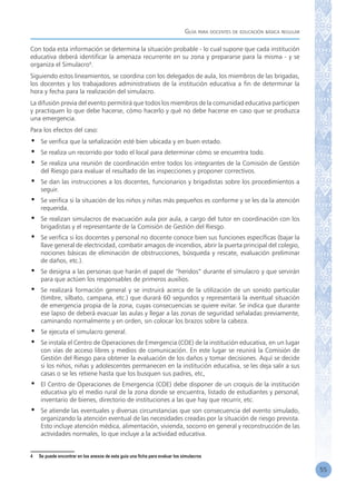 Guía para docentes de educación básica regular
55
Con toda esta información se determina la situación probable - lo cual supone que cada institución
educativa deberá identificar la amenaza recurrente en su zona y prepararse para la misma - y se
organiza el Simulacro4
.
Siguiendo estos lineamientos, se coordina con los delegados de aula, los miembros de las brigadas,
los docentes y los trabajadores administrativos de la institución educativa a fin de determinar la
hora y fecha para la realización del simulacro.
La difusión previa del evento permitirá que todos los miembros de la comunidad educativa participen
y practiquen lo que debe hacerse, cómo hacerlo y qué no debe hacerse en caso que se produzca
una emergencia.
Para los efectos del caso:
•	 Se verifica que la señalización esté bien ubicada y en buen estado.
•	 Se realiza un recorrido por todo el local para determinar cómo se encuentra todo.
•	 Se realiza una reunión de coordinación entre todos los integrantes de la Comisión de Gestión
del Riesgo para evaluar el resultado de las inspecciones y proponer correctivos.
•	 Se dan las instrucciones a los docentes, funcionarios y brigadistas sobre los procedimientos a
seguir.
•	 Se verifica si la situación de los niños y niñas más pequeños es conforme y se les da la atención
requerida.
•	 Se realizan simulacros de evacuación aula por aula, a cargo del tutor en coordinación con los
brigadistas y el representante de la Comisión de Gestión del Riesgo.
•	 Se verifica si los docentes y personal no docente conoce bien sus funciones específicas (bajar la
llave general de electricidad, combatir amagos de incendios, abrir la puerta principal del colegio,
nociones básicas de eliminación de obstrucciones, búsqueda y rescate, evaluación preliminar
de daños, etc.).
•	 Se designa a las personas que harán el papel de “heridos” durante el simulacro y que servirán
para que actúen los responsables de primeros auxilios.
•	 Se realizará formación general y se instruirá acerca de la utilización de un sonido particular
(timbre, silbato, campana, etc.) que durará 60 segundos y representará la eventual situación
de emergencia propia de la zona, cuyas consecuencias se quiere evitar. Se indica que durante
ese lapso de deberá evacuar las aulas y llegar a las zonas de seguridad señaladas previamente,
caminando normalmente y en orden, sin colocar los brazos sobre la cabeza.
•	 Se ejecuta el simulacro general.
•	 Se instala el Centro de Operaciones de Emergencia (COE) de la institución educativa, en un lugar
con vías de acceso libres y medios de comunicación. En este lugar se reunirá la Comisión de
Gestión del Riesgo para obtener la evaluación de los daños y tomar decisiones. Aquí se decide
si los niños, niñas y adolescentes permanecen en la institución educativa, se les deja salir a sus
casas o se les retiene hasta que los busquen sus padres, etc.
•	 El Centro de Operaciones de Emergencia (COE) debe disponer de un croquis de la institución
educativa y/o el medio rural de la zona donde se encuentra, listado de estudiantes y personal,
inventario de bienes, directorio de instituciones a las que hay que recurrir, etc.
•	 Se atiende las eventuales y diversas circunstancias que son consecuencia del evento simulado,
organizando la atención eventual de las necesidades creadas por la situación de riesgo prevista.
Esto incluye atención médica, alimentación, vivienda, socorro en general y reconstrucción de las
actividades normales, lo que incluye a la actividad educativa.
4	 Se puede encontrar en los anexos de esta guía una ficha para evaluar los simulacros
 