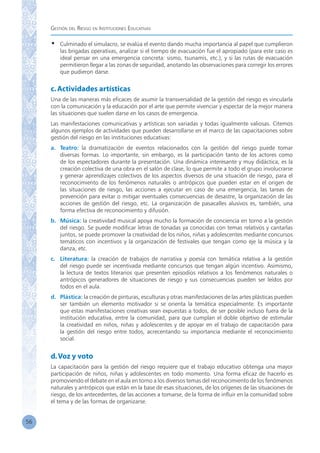 Gestión del Riesgo en Instituciones Educativas
56
•	 Culminado el simulacro, se evalúa el evento dando mucha importancia al papel que cumplieron
las brigadas operativas, analizar si el tiempo de evacuación fue el apropiado (para este caso es
ideal pensar en una emergencia concreta: sismo, tsunamis, etc.), y si las rutas de evacuación
permitieron llegar a las zonas de seguridad, anotando las observaciones para corregir los errores
que pudieron darse.
c.Actividades artísticas
Una de las maneras más eficaces de asumir la transversalidad de la gestión del riesgo es vincularla
con la comunicación y la educación por el arte que permite vivenciar y espectar de la mejor manera
las situaciones que suelen darse en los casos de emergencia.
Las manifestaciones comunicativas y artísticas son variadas y todas igualmente valiosas. Citemos
algunos ejemplos de actividades que pueden desarrollarse en el marco de las capacitaciones sobre
gestión del riesgo en las instituciones educativas:
a.	 Teatro: la dramatización de eventos relacionados con la gestión del riesgo puede tomar
diversas formas. Lo importante, sin embargo, es la participación tanto de los actores como
de los espectadores durante la presentación. Una dinámica interesante y muy didáctica, es la
creación colectiva de una obra en el salón de clase, lo que permite a todo el grupo involucrarse
y generar aprendizajes colectivos de los aspectos diversos de una situación de riesgo, para el
reconocimiento de los fenómenos naturales o antrópicos que pueden estar en el origen de
las situaciones de riesgo, las acciones a ejecutar en caso de una emergencia, las tareas de
prevención para evitar o mitigar eventuales consecuencias de desastre, la organización de las
acciones de gestión del riesgo, etc. La organización de pasacalles alusivos es, también, una
forma efectiva de reconocimiento y difusión.
b.	 Música: la creatividad musical apoya mucho la formación de conciencia en torno a la gestión
del riesgo. Se puede modificar letras de tonadas ya conocidas con temas relativos y cantarlas
juntos, se puede promover la creatividad de los niños, niñas y adolescentes mediante concursos
temáticos con incentivos y la organización de festivales que tengan como eje la música y la
danza, etc.
c.	 Literatura: la creación de trabajos de narrativa y poesía con temática relativa a la gestión
del riesgo puede ser incentivada mediante concursos que tengan algún incentivo. Asimismo,
la lectura de textos literarios que presenten episodios relativos a los fenómenos naturales o
antrópicos generadores de situaciones de riesgo y sus consecuencias pueden ser leídos por
todos en el aula.
d.	 Plástica: la creación de pinturas, esculturas y otras manifestaciones de las artes plásticas pueden
ser también un elemento motivador si se orienta la temática especialmente. Es importante
que estas manifestaciones creativas sean expuestas a todos, de ser posible incluso fuera de la
institución educativa, entre la comunidad, para que cumplan el doble objetivo de estimular
la creatividad en niños, niñas y adolescentes y de apoyar en el trabajo de capacitación para
la gestión del riesgo entre todos, acrecentando su importancia mediante el reconocimiento
social.
d.Voz y voto
La capacitación para la gestión del riesgo requiere que el trabajo educativo obtenga una mayor
participación de niños, niñas y adolescentes en todo momento. Una forma eficaz de hacerlo es
promoviendo el debate en el aula en torno a los diversos temas del reconocimiento de los fenómenos
naturales y antrópicos que están en la base de esas situaciones, de los orígenes de las situaciones de
riesgo, de los antecedentes, de las acciones a tomarse, de la forma de influir en la comunidad sobre
el tema y de las formas de organizarse.
 
