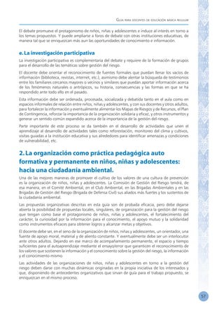 Guía para docentes de educación básica regular
57
El debate promueve el protagonismo de niños, niñas y adolescentes e induce al interés en torno a
los temas propuestos. Y puede ampliarse a foros de debate con otras instituciones educativas, de
manera tal que se enriquezcan más aun las oportunidades de conocimiento e información.
e.La investigación participativa
La investigación participativa es complementaria del debate y requiere de la formación de grupos
para el desarrollo de las temáticas sobre gestión del riesgo.
El docente debe orientar el reconocimiento de fuentes formales que puedan llenar los vacíos de
información (biblioteca, revistas, internet, etc.), asimismo debe alentar la búsqueda de testimonios
entre los familiares cercanos mayores o vecinos y similares que puedan aportar información acerca
de los fenómenos naturales o antrópicos, su historia, consecuencias y las formas en que se ha
respondido ante todo ello en el pasado.
Esta información debe ser ordenada, procesada, socializada y debatida tanto en el aula como en
espacios informales de relación entre niños, niñas y adolescentes, y con sus docentes y otros adultos,
para fortalecer la información y eventualmente alimentar los Mapas de Riesgos y de Recursos, el Plan
de Contingencia, reforzar la importancia de la organización solidaria y eficaz, y otros instrumentos y
generar un sentido común expandido acerca de la importancia de la gestión del riesgo.
Parte importante de este proceso se da también en el desarrollo de actividades que unen el
aprendizaje al desarrollo de actividades tales como reforestación, monitoreo del clima y cultivos,
visitas guiadas a la institución educativa y sus alrededores para identificar amenazas y condiciones
de vulnerabilidad, etc.
2.La organización como práctica pedagógica auto
formativa y permanente en niños,niñas y adolescentes:
hacia una ciudadanía ambiental.
Una de las mejores maneras de promover el cultivo de los valores de una cultura de prevención
es la organización de niños, niñas y adolescentes. La Comisión de Gestión del Riesgo tendrá, de
esa manera, en el Comité Ambiental, en el Club Ambiental, en las Brigadas Ambientales y en las
Brigadas de Gestión del Riesgo (Brigada de Defensa Civil) sus aliados más fuertes y los sustentos de
la ciudadanía ambiental.
Las propuestas organizativas descritas en esta guía son de probada eficacia, pero debe dejarse
abierta la posibilidad de propuestas locales, singulares, de organización para la gestión del riesgo
que tengan como base el protagonismo de niños, niñas y adolescentes, el fortalecimiento del
carácter, la curiosidad por la información para el conocimiento, el apoyo mutuo y la solidaridad
como instrumentos eficaces para obtener logros y alcanzar metas y objetivos.
El docente debe ser, en el seno de la organización de niños, niñas y adolescentes, un orientador, una
fuente de apoyo moral, material y de aliento constante. Y eventualmente debe ser un interlocutor
ante otros adultos. Dejando en ese marco de acompañamiento permanente, el espacio y tiempo
suficientes para el autoaprendizaje mediante el ensayo/error que garanticen el reconocimiento de
los valores que sostienen la información y el conocimiento sobre la gestión del riesgo, la información
y el conocimiento mismo.
Las actividades de las organizaciones de niños, niñas y adolescentes en torno a la gestión del
riesgo deben darse con muchas dinámicas originadas en la propia iniciativa de los interesados y
que, disponiendo de antecedentes organizativos que sirvan de guía para el trabajo propuesto, se
enriquezcan en el mismo proceso.
 