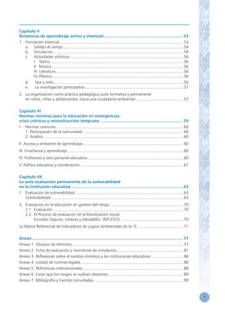 7
Capítulo V
Dinámicas de aprendizaje activo y vivencial................................................................... 53
1.	 Formación vivencial.............................................................................................................. 53
	 a.	 Salidas al campo.......................................................................................................... 54
	 b.	 Simulacros................................................................................................................... 54
	 c.	 Actividades artísticas.................................................................................................... 56
		 I.	 Teatro...................................................................................................................... 56
		 II.	 Música.................................................................................................................... 56
		 III.	Literatura................................................................................................................. 56
		 IV.	Plástica.................................................................................................................... 56
	 d.	 Voz y voto................................................................................................................... 56
	 e.	 La investigación participativa....................................................................................... 57
2.	 La organización como práctica pedagógica auto formativa y permanente
	 en niños, niñas y adolescentes: hacia una ciudadanía ambiental........................................... 57
Capítulo VI
Normas mínimas para la educación en emergencias,
crisis crónicas y reconstrucción temprana ..................................................................... 59
I.	 Normas comunes................................................................................................................. 60
	 1. Participación de la comunidad......................................................................................... 60
	 2. Análisis............................................................................................................................ 60
II. Acceso y ambiente de aprendizaje......................................................................................... 60
III. Enseñanza y aprendizaje....................................................................................................... 60
IV. Profesores y otro personal educativo..................................................................................... 60
V. Política educativa y coordinación........................................................................................... 61
Capítulo VII
La auto evaluación permanente de la vulnerabilidad
en la institución educativa.............................................................................................. 63
1.	 Evaluación de vulnerabilidad................................................................................................ 63
	 Vulnerabilidad..................................................................................................................... 65
2.	 Evaluacion en la educación en gestion del riesgo:................................................................. 70
	 2.1.	Evaluación................................................................................................................... 70
	 2.2.	El Proceso de evaluación en la Movilización Social
		 Escuelas Seguras, Limpias y Saludables. (MS ESLS)........................................................ 70
La Matriz Referencial de Indicadores de Logros Ambientales de la I.E......................................... 71
Anexo.............................................................................................................................. 77
Anexo 1. Glosario de términos.................................................................................................. 77
Anexo 2. Ficha de evaluación y monitoreo de simulacros........................................................... 81
Anexo 3. Reflexiones sobre el cambio climático y las instituciones educativas............................. 86
Anexo 4. Listado de normas legales........................................................................................... 88
Anexo 5. Referencias internacionales......................................................................................... 88
Anexo 6. Evitar que los riesgos se vuelvan desastres................................................................... 89
Anexo 7. Bibliografía y fuentes consultadas............................................................................... 90
 