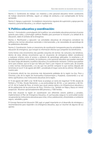 Guía para docentes de educación básica regular
61
Norma 2: Condiciones de trabajo: Los maestros y otro personal educativo tienen condiciones
de trabajo claramente definidas, siguen un código de conducta y son compensados de forma
apropiada.
Norma 3: Apoyo y supervisión: Se establecen mecanismos regulares de supervisión y apoyo para los
maestros y personal educativo, y se utilizan regularmente.
V.Política educativa y coordinación:
Norma 1: Formulación y promulgación de la política: Las autoridades educativas priorizan el acceso
gratuito para todos, y promulgan políticas flexibles para promover la inclusión y la calidad de la
educación, dado el contexto de la emergencia.
Norma 2: Planificación y ejecución: Las actividades educativas de emergencia consideran las
políticas y las normas educativas nacionales e internacionales, y las necesidades de aprendizaje de
las poblaciones afectadas.
Norma 3: Coordinación: Existe un mecanismo de coordinación transparente para las actividades de
educación de emergencia, que incluyen la información efectiva que comparten los beneficiarios.
Como hemos visto encontramos dos grandes conjuntos de normas: las comunes y las temáticas,
dentro de estas últimas encontramos que en situaciones de emergencia deben considerarse
y evaluarse criterios como el acceso y ambiente de aprendizaje adecuados; la enseñanza y el
aprendizaje pertinente al contexto; los profesores y otro personal educativo que puedan reanudar
las clases luego del desastre; la política educativa y la coordinación necesaria. Criterios que podrían
servir para analizar, que es lo que nos falta por hacer y por mejorar en nuestro país, de acuerdo
a estas normas internacionales, a la vez que nos permite comparar lo que vivimos después del
terremoto en Ica el 15 de agosto del 2007, considerado el mayor sismo de los últimos 100 años en
nuestro país.
El terremoto afectó las tres provincias más densamente pobladas de la región Ica (Ica, Pisco y
Chincha) y dos de la región de Huancavelica (Castrovirreyna y Huaytará), ocasionando a su vez
daños significativos a las instituciones educativas de la región.
El 15 de agosto del 2007 a las 18.40 horas se produjo un sismo de magnitud 7.0 ML (escala de
Richter) y 7.9 Mw. (Escala Momento), a una profundidad de 40 Km. y con epicentro a 60 Km.
al S.O. de la Ciudad de Pisco, el mismo que causó severos daños a la infraestructura educativa y
de las poblaciones de las provincias de Pisco, Chincha e Ica. También en Palpa y Nazca en menor
proporción. Murieron aproximadamente 600 personas y 1500 heridos.
Ante esta situación la región en coordinación con diferentes actores públicos y privados,
implementaron el Plan de Emergencia Educativa, el cual buscaba asegurar la continuidad escolar
recuperando las instituciones educativas para niñas, niños y adolescentes, ofreciéndoles un ambiente
seguro, saludable y grato.
El Concejo Nacional de Educación CNE jugó un papel importante en el desarrollo de estrategias y
recomendaciones para responder a la emergencia educativa, aquí un resumen de algunos de sus
aportes:
 