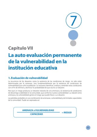 63
Capítulo VII
Laautoevaluaciónpermanente
de la vulnerabilidad en la
institución educativa
1.Evaluación de vulnerabilidad
La ocurrencia de los desastres como la existencia de las condiciones de riesgo, no sólo están
determinadas por la amenaza, sino fundamentalmente por la existencia de condiciones de
vulnerabilidad que sufre la población. Es necesario identificar, analizar y entender estas condiciones
con el fin de eliminar y disminuir la probabilidad de que ocurra un desastre.
Para que un riesgo produzca un desastre necesita de una amenaza y la existencia de condiciones
de desventaja o debilidad en la comunidad, que conforma nuestra vulnerabilidad. La relación entre
amenaza y la vulnerabilidad genera el riesgo que puede llevar a un desastre.
Las pérdidas probables en una combinación de amenazas, vulnerabilidad y de limitadas capacidades
de la comunidad. Puede ser expresada así:
AMENAZA x VULNERABILIDAD
CAPACIDAD
= RIESGO
7
 