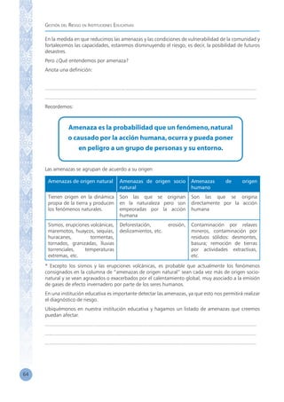 Gestión del Riesgo en Instituciones Educativas
64
En la medida en que reducimos las amenazas y las condiciones de vulnerabilidad de la comunidad y
fortalecemos las capacidades, estaremos disminuyendo el riesgo, es decir, la posibilidad de futuros
desastres.
Pero ¿Qué entendemos por amenaza?
Anota una definición:
	
...................................................................................................................................................
...................................................................................................................................................
Recordemos:
Amenaza es la probabilidad que un fenómeno,natural
o causado por la acción humana,ocurra y pueda poner
en peligro a un grupo de personas y su entorno.
Las amenazas se agrupan de acuerdo a su origen:
Amenazas de origen natural Amenazas de origen socio
natural
Amenazas de origen
humano
Tienen origen en la dinámica
propia de la tierra y producen
los fenómenos naturales.
Son las que se originan
en la naturaleza pero son
empeoradas por la acción
humana
Son las que se origina
directamente por la acción
humana
Sismos, erupciones volcánicas,
maremotos, huaycos, sequías,
huracanes, tormentas,
tornados, granizadas, lluvias
torrenciales, temperaturas
extremas, etc.
Deforestación, erosión,
deslizamientos, etc.
Contaminación por relaves
mineros, contaminación por
residuos sólidos: desmontes,
basura; remoción de tierras
por actividades extractivas,
etc.
* Excepto los sismos y las erupciones volcánicas, es probable que actualmente los fenómenos
consignados en la columna de “amenazas de origen natural” sean cada vez más de origen socio-
natural y se vean agravados o exacerbados por el calentamiento global, muy asociado a la emisión
de gases de efecto invernadero por parte de los seres humanos.
En una institución educativa es importante detectar las amenazas, ya que esto nos permitirá realizar
el diagnóstico de riesgo.
Ubiquémonos en nuestra institución educativa y hagamos un listado de amenazas que creemos
puedan afectar.
...................................................................................................................................................
...................................................................................................................................................
...................................................................................................................................................
 