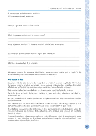 Guía para docentes de educación básica regular
65
A continuación analicemos estas amenazas:
¿Dónde se encuentra la amenaza?
...................................................................................................................................................
...................................................................................................................................................
¿En qué lugar de la institución educativa?
...................................................................................................................................................
...................................................................................................................................................
¿Qué riesgos podría desencadenar esta amenaza?
...................................................................................................................................................
...................................................................................................................................................
¿Qué lugares de la institución educativa son más vulnerables a la amenaza?
...................................................................................................................................................
...................................................................................................................................................
¿Quiénes son responsables de evaluar y vigilar estas amenazas?
...................................................................................................................................................
...................................................................................................................................................
¿Conoces la causa y tipo de la amenaza?
...................................................................................................................................................
...................................................................................................................................................
Ahora que tenemos las amenazas identificadas, buscaremos relacionarlas con la condición de
vulnerabilidad que encontremos en nuestra comunidad educativa.
Vulnerabilidad
La vulnerabilidad es otro elemento del riesgo. Es la condición de carencia, fragilidad o debilidad en
la cual una persona, familia o comunidad o infraestructura, está expuesta o en peligro de resultar
afectada por un fenómeno o suceso de origen humano o natural, llamado amenaza.
Es la incapacidad de la comunidad para resistir y recuperarse de los efectos del desastre.
Depende de un conjunto de factores: políticos, sociales, culturales, educativos, tecnológicos,
ambientales, etc.
Así como elaboramos un listado de amenazas, es importante también determinar nuestros factores
de vulnerabilidad.
Para esto tomemos una amenaza identificada en nuestra institución educativa y pensemos en cual
es nuestra vulnerabilidad para que esta amenaza pueda convertirse en un gran riesgo.
Si se trata de una vulnerabilidad ambiental, es decir que nuestra comunidad educativa utiliza de
manera inadecuada los elementos de la naturaleza, como el agua, esto teniendo en cuenta la
escasez o sequía.
Nuestras instituciones educativas generalmente están ubicadas en zonas de poblaciones de bajos
recursos o cuyos miembros no lo utilizan adecuadamente para una adecuada vivienda, esto
representa una vulnerabilidad económica.
 