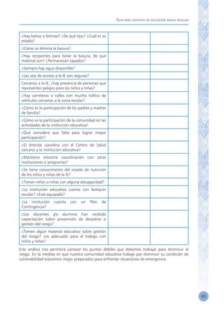 Guía para docentes de educación básica regular
69
¿Hay baños o letrinas? ¿De qué tipo? ¿Cuál es su
estado?
¿Cómo se elimina la basura?
¿Hay recipientes para botar la basura, de que
material son? ¿Permanecen tapados?
¿Siempre hay agua disponible?
¿Las vías de acceso a la IE son seguras?
Cercanos a la IE, ¿hay presencia de personas que
representen peligro para los niños y niñas?
¿Hay carreteras o calles con mucho tráfico de
vehículos cercanos a la zona escolar?
¿Cómo es la participación de los padres y madres
de familia?
¿Cómo es la participación de la comunidad en las
actividades de la institución educativa?
¿Qué considera que falta para lograr mayor
participación?
¿El director coordina con el Centro de Salud
cercano a la institución educativa?
¿Mantiene estrecha coordinación con otras
instituciones o programas?
¿Se tiene conocimiento del estado de nutrición
de los niños y niñas de la IE?
¿Tienen niños o niñas con alguna discapacidad?
¿La institución educativa cuenta con botiquín
escolar? ¿Está equipado?
¿La institución cuenta con un Plan de
Contingencia?
¿Los docentes y/o alumnos han recibido
capacitación sobre prevención de desastres o
gestión del riesgo?
¿Tienen algún material educativo sobre gestión
del riesgo? ¿es adecuado para el trabajo con
niños y niñas?
Este análisis nos permitirá conocer los puntos débiles que debemos trabajar para disminuir el
riesgo. En la medida en que nuestra comunidad educativa trabaje por disminuir su condición de
vulnerabilidad estaremos mejor preparados para enfrentar situaciones de emergencia.
 