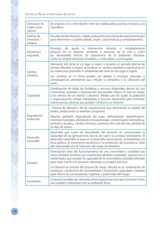 Gestión del Riesgo en Instituciones Educativas
78
Amenazas de
origen socio
natural
Se originan en la interrelación entre las inadecuadas practicas humanas y la
naturaleza
Análisis de
amenazas /
peligros
Estudiosdeidentificación,mapeo,evaluaciónymonitoreodeuna(s)amenaza(s)
para determinar su potencialidad, origen, características y comportamiento.
Asistencia /
respuesta
Provisión de ayuda o intervención durante o inmediatamente
después de un desastre, tendente a preservar de la vida y cubrir
las necesidades básicas de subsistencia de la población afectada.
Cubre un ámbito temporal inmediato, a corto plazo, o prolongado.
Cambio
climático
Alteración del clima en un lugar o región si durante un período extenso de
tiempo (décadas o mayor) se produce un cambio estadístico significativo en
las mediciones promedio o variabilidad del clima en ese lugar o región.
Los cambios en el clima pueden ser debido a procesos naturales o
antropogénicos persistentes que influyen la atmósfera o la utilización del
suelo.
Capacidad
Combinación de todas las fortalezas y recursos disponibles dentro de una
comunidad, sociedad u organización que puedan reducir el nivel de riesgo,
o los efectos de un evento o desastre. Medios por los cuales la población
u organizaciones utilizan habilidades y recursos disponibles para enfrentar
consecuencias adversas que puedan conducir a un desastre.
Degradación
ambiental
Proceso de alteración de las características que determinan la calidad del
medio, produciendo su deterioro progresivo.
Algunos ejemplos: degradación del suelo, deforestación, desertificación,
incendios forestales, pérdida de la biodiversidad, contaminación atmosférica,
terrestre y acuática, cambio climático, aumento del nivel del mar, pérdida de
la capa de ozono.
Desarrollo
sostenible
Desarrollo que cubre las necesidades del presente sin comprometer la
capacidad de las generaciones futuras de cubrir sus propias necesidades. El
desarrollo sostenible se basa en el desarrollo sociocultural, la estabilidad y la
ética política, el crecimiento económico y la protección del ecosistema, todo
ello relacionado con la reducción del riesgo de desastres.
Desastre
Interrupción seria del funcionamiento de una comunidad o sociedad que
causa pérdidas humanas y/o importantes pérdidas materiales, económicas o
ambientales; que exceden la capacidad de la comunidad o sociedad afectada
para hacer frente a la situación utilizando sus propios recursos.
Un desastre es función del proceso de riesgo. Resulta de la combinación de
amenazas, condiciones de vulnerabilidad e insuficiente capacidad o medidas
para reducir las consecuencias negativas y potenciales del riesgo.
Ecosistema
Conjunto complejo de relaciones entre organismos vivos que funcionan como
una unidad e interactúan con su ambiente físico.
 