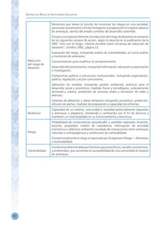 Gestión del Riesgo en Instituciones Educativas
80
Reducción
del riesgo de
desastres
Elementos que tienen la función de minimizar los riesgos en una sociedad,
para evitar (prevención) o limitar (mitigación y preparación) el impacto adverso
de amenazas, dentro del amplio contexto del desarrollo sostenible.
Elmarcoconceptualreferentealareduccióndelriesgodedesastressecompone
de los siguientes campos de acción, según lo descrito en la publicación de la
EIRD “Vivir con el riesgo: informe mundial sobre Iniciativas de reducción de
desastres”, Ginebra 2002, página 23:
Evaluación del riesgo, incluyendo análisis de vulnerabilidad, así como análisis
y monitoreo de amenazas;
Concientización para modificar el comportamiento
Desarrollodelconocimiento,incluyendoinformación,educaciónycapacitación
e investigación;
Compromiso político y estructuras institucionales, incluyendo organización,
política, legislación y acción comunitaria;
Aplicación de medidas incluyendo gestión ambiental, prácticas para el
desarrollo social y económico, medidas físicas y tecnológicas, ordenamiento
territorial y urbano, protección de servicios vitales y formación de redes y
alianzas.;
Sistemas de detección y alerta temprana incluyendo pronóstico, predicción,
difusión de alertas, medidas de preparación y capacidad de enfrentar.
Resiliencia
Capacidad de un sistema, comunidad o sociedad potencialmente expuestas
a amenazas a adaptarse, resistiendo o cambiando con el fin de alcanzar y
mantener un nivel aceptable en su funcionamiento y estructura.
Riesgo
Probabilidad de consecuencias perjudiciales o perdidas esperadas (muertes,
lesiones, propiedad, medios de subsidencia, interrupción de actividad
económica o deterioro ambiente) resultado de interacciones entre amenazas
naturales o antropogénicas y condiciones de vulnerabilidad.
Convencionalmente el riesgo es expresado por la expresión Riesgo = Amenazas
x Vulnerabilidad.
Vulnerabilidad
Condicionesdeterminadasporfactoresoprocesosfísicos,sociales,económicos,
y ambientales, que aumentan la susceptibilidad de una comunidad al impacto
de amenazas.
 