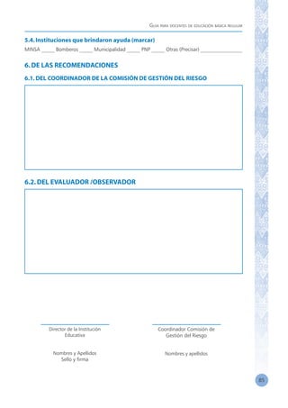 Guía para docentes de educación básica regular
85
5.4.Instituciones que brindaron ayuda (marcar)
MINSA _____ Bomberos _____ Municipalidad _____ PNP _____ Otras (Precisar) ________________
6.DE LAS RECOMENDACIONES
6.1.DEL COORDINADOR DE LA COMISIÓN DE GESTIÓN DEL RIESGO
6.2.DEL EVALUADOR /OBSERVADOR
Director de la Institución
Educativa
Nombres y Apellidos
Sello y firma
Coordinador Comisión de
Gestión del Riesgo
Nombres y apellidos
 