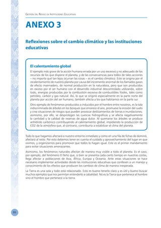 Gestión del Riesgo en Instituciones Educativas
86
ANEXO 3
Reflexiones sobre el cambio climático y las instituciones
educativas
El calentamiento global
El ejemplo más grave de la acción humana errada por un uso excesivo y no adecuado de los
recursos de los que dispone el planeta, y de las consecuencias para todos de tales acciones
– no importa qué tan lejos ocurran las cosas – es el cambio climático. Este se origina por el
recalentamiento de nuestro planeta por causa del incremento anormal de los llamados gases
de efecto invernadero, de normal producción en la naturaleza, pero que son producidos
en exceso por el ser humano con el desarrollo industrial descontrolado utilizando, sobre
todo, energías producidas por la combustión excesiva de combustibles fósiles, tales como
petróleo, carbón y gas natural. Así, lo que se originó especialmente en la parte norte del
planeta por acción del ser humano, también afecta a los que habitamos en la parte sur.
Otro ejemplo de fenómenos producidos o inducidos por el hombre entre nosotros, es la tala
indiscriminada de árboles en los bosques que enrarece el aire, promueve la erosión del suelo
y crea situaciones de riesgos que pueden provocar deslizamientos de tierras e inundaciones;
asimismo, por ello, se desprotegen las cuencas hidrográficas y se afecta negativamente
la cantidad y la calidad de reservas de agua dulce. Al quemarse los árboles se produce
anhídrido carbónico contribuyendo al calentamiento global, impidiendo la producción de
CO2 de la atmósfera que, al contrario, contribuiría a estabilizar el clima del planeta.
Todo lo que hagamos afectará a nuestro entorno inmediato y como en una fila de fichas de dominó,
afectará al resto. Por esto debemos tener en cuenta el cuidado y aprovechamiento del lugar en que
vivimos, y organizarnos para promover que todos lo hagan igual. Este es el primer mandamiento
para evitar situaciones amenazantes.
Asimismo, los fenómenos naturales afectan de manera muy visible a todo el planeta. Es el caso,
por ejemplo, del fenómeno El Niño que, si bien se presenta cada cierto tiempo en nuestras costas,
llega afectar a poblaciones de Asia, África, Europa y Oceanía. Ante estas situaciones se hace
necesario implementar actividades desde las instituciones educativas que conlleven a un manejo y
conocimiento de los efectos que producen los cambios de clima de manera inesperada.
La Tierra es una sola y todo está relacionado. Esto es bueno tenerlo claro y es útil y bueno buscar
muchos ejemplos que nos permitan entenderlo a cabalidad. No es la Tierra que pertenece al hombre
sino el hombre que pertenece a la tierra.
 