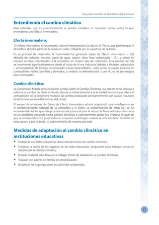 Guía para docentes de educación básica regular
87
Entendiendo el cambio climático
Para entender que es específicamente el cambio climático es necesario revisar antes lo que
entendemos por Efecto Invernadero:
Efecto invernadero:
El efecto invernadero es un proceso natural necesario para la vida en la Tierra, que permite que la
atmósfera absorba parte de la radiación solar; reflejada por la superficie de la Tierra.
En su proceso de desarrollo, la humanidad ha generado Gases de Efecto Invernadero – GEI
(dióxido de carbono, metano, vapor de agua, ozono, cloro fluor carbonados – CFC, y otros) de
manera excesiva, liberándolos a la atmósfera sin ningún tipo de restricción. Esta emisión de GEI
se incrementó significativamente desde el inicio de la era industrial debido a distintas actividades
– principalmente de los hoy denominados países desarrollados-, tales como la quema excesiva de
combustibles fósiles (petróleo y derivados, y carbón), la deforestación, y por el uso de tecnologías
poco adecuadas.
Cambio climático:
La Convención Marco de las Naciones Unidas sobre el Cambio Climático usa este término sólo para
referirse al cambio de clima atribuido directa o indirectamente a la actividad humana que altera la
composición de la atmósfera mundial (al cambio producido constantemente por causas naturales
lo denomina variabilidad natural del clima).
El exceso de emisiones de Gases de Efecto Invernadero estaría originando una interferencia en
el comportamiento habitual de la atmósfera y el clima. La concentración de estos GEI se ha
incrementado tanto, que este proceso natural y esencial para la vida en la Tierra se ha transformado
en un problema conocido como cambio climático o calentamiento global (no importa el lugar en
que se emitan estos GEI, pues todos en conjunto contribuyen a elevar la concentración mundial de
estos gases, y por lo tanto, al calentamiento de nuestro planeta).
Medidas de adaptación al cambio climático en
instituciones educativas
•	 Fortalecer sus Redes educativas desarrollando temas de cambio climático.
•	 Construir a través de los espacios de las redes educativas, propuestas para trabajar temas de
adaptación al cambio climático.
•	 Diseñar material educativo para trabajar temas de adaptación al cambio climático.
•	 Trabajar con padres de familia en sensibilización.
•	 Fortalecer las organizaciones estudiantiles ambientales.
 