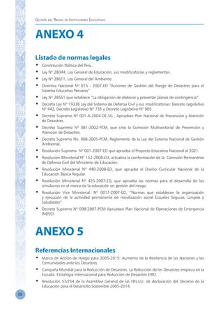 Gestión del Riesgo en Instituciones Educativas
88
ANEXO 4
Listado de normas legales
•	 Constitución Política del Perú.
•	 Ley Nº 28044, Ley General de Educación, sus modificatorias y reglamentos.
•	 Ley Nº 28611, Ley General del Ambiente.
•	 Directiva Nacional Nº 015 - 2007-ED “Acciones de Gestión del Riesgo de Desastres para el
Sistema Educativo Peruano”
•	 Ley Nº 28551 que establece “La obligación de elaborar y presentar planes de contingencia”.
•	 Decreto Ley Nº 19338 Ley del Sistema de Defensa Civil y sus modificatorias: Decreto Legislativo
Nº 442, Decreto Legislativo Nº 735 y Decreto Legislativo Nº 905.
•	 Decreto Supremo Nº 001-A-2004-DE-SG., Aprueban Plan Nacional de Prevención y Atención
de Desastres.
•	 Decreto Supremo Nº 081-2002-PCM, que crea la Comisión Multisectorial de Prevención y
Atención de Desastres.
•	 Decreto Supremo No. 008-2005-PCM, Reglamento de la Ley del Sistema Nacional de Gestión
Ambiental.
•	 Resolución Suprema. Nº 001-2007-ED que aprueba el Proyecto Educativo Nacional al 2021.
•	 Resolución Ministerial Nº 152-2008-ED, actualiza la conformación de la Comisión Permanente
de Defensa Civil del Ministerio de Educación.
•	 Resolución Ministerial Nº 440-2008-ED, que aprueba el Diseño Curricular Nacional de la
Educación Básica Regular.
•	 Resolución Ministerial Nº 425-2007-ED, que aprueba las normas para el desarrollo de los
simulacros en el marco de la educación en gestión del riesgo.
•	 Resolución Vice Ministerial. Nº 0017-2007-ED, “Normas que establecen la organización
y ejecución de la actividad permanente de movilización social Escuelas Seguras, Limpias y
Saludables”.
•	 Decreto Supremo Nº 098-2007-PCM Aprueban Plan Nacional de Operaciones de Emergencia
INDECI.
ANEXO 5
Referencias Internacionales
•	 Marco de Acción de Hyogo para 2005-2015: Aumento de la Resiliencia de las Naciones y las
Comunidades ante los Desastres.
•	 Campaña Mundial para la Reducción de Desastres. La Reducción de los Desastres empieza en la
Escuela. Estrategia Internacional para Reducción de Desastres EIRD.
•	 Resolución 57/254 de la Asamblea General de las NN.UU. de declaración del Decenio de la
Educación para el Desarrollo Sostenible 2005-2014.
 