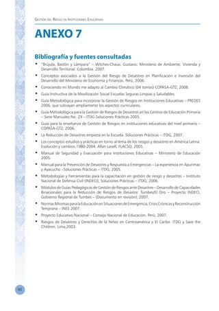 Gestión del Riesgo en Instituciones Educativas
90
ANEXO 7
Bibliografía y fuentes consultadas
•	 “Brújula, Bastón y Lámpara” – Wilches-Chaux, Gustavo, Ministerio de Ambiente, Vivienda y
Desarrollo Territorial. Colombia. 2007.
•	 Conceptos asociados a la Gestión del Riesgo de Desastres en Planificación e Inversión del
Desarrollo del Ministerio de Economía y Finanzas. Perú, 2006.
•	 Conociendo mi Mundo me adapto al Cambio Climático (04 tomos) COPASA-GTZ, 2008.
•	 Guía Instructiva de la Movilización Social Escuelas Seguras Limpias y Saludables.
•	 Guía Metodológica para incorporar la Gestión de Riesgos en Instituciones Educativas – PREDES
2006, que subrayan ampliamente los aspectos curriculares.
•	 Guía Metodológica para la Gestión de Riesgos de Desastres en los Centros de Educación Primaria
– Serie Manuales No. 29 – ITDG Soluciones Prácticas 2005.
•	 Guía para la enseñanza de Gestión de Riesgos en instituciones educativas del nivel primario –
COPASA-GTZ, 2006.
•	 La Reducción de Desastres empieza en la Escuela. Soluciones Prácticas – ITDG, 2007.
•	 Los conceptos estudios y prácticas en torno al tema de los riesgos y desastres en América Latina:
Evolución y cambios 1980-2004. Allan Lavell, FLACSO, 2005.
•	 Manual de Seguridad y Evacuación para Instituciones Educativas – Ministerio de Educación
2005.
•	 Manual para la Prevención de Desastres y Respuesta a Emergencias – La experiencia en Apurímac
y Ayacucho –Soluciones Prácticas – ITDG, 2005.
•	 Metodologías y herramientas para la capacitación en gestión de riesgo y desastres – Instituto
Nacional de Defensa Civil (INDECI), Soluciones Prácticas – ITDG, 2006.
•	 Módulos de Guías Pedagógicas de Gestión de Riesgos ante Desastres – Desarrollo de Capacidades
Binacionales para la Reducción de Riesgos de Desastre: Tumbes/El Oro – Proyecto INDECI,
Gobierno Regional de Tumbes – (Documento en revisión), 2007.
•	 NormasMínimasparalaEducaciónenSituacionesdeEmergencia,CrisisCrónicasyReconstrucción
Temprana – INEE 2007.
•	 Proyecto Educativo Nacional – Consejo Nacional de Educación. Perú, 2007.
•	 Riesgos de Desastres y Derechos de la Niñez en Centroamérica y El Caribe. ITDG y Save the
Children, Lima,2003.
 