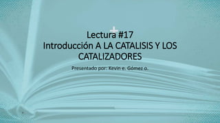 Lectura #17
Introducción A LA CATALISIS Y LOS
CATALIZADORES
Presentado por: Kevin e. Gómez o.
 