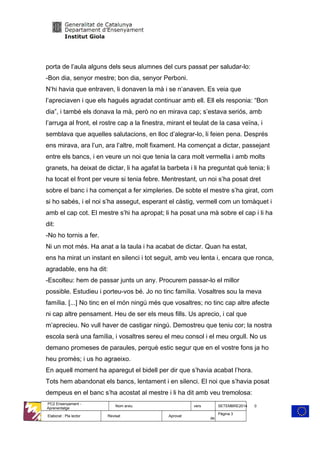 porta de l’aula alguns dels seus alumnes del curs passat per saludar-lo:
-Bon dia, senyor mestre; bon dia, senyor Perboni.
N’hi havia que entraven, li donaven la mà i se n’anaven. Es veia que
l’apreciaven i que els hagués agradat continuar amb ell. Ell els responia: “Bon
dia”, i també els donava la mà, però no en mirava cap; s’estava seriós, amb
l’arruga al front, el rostre cap a la finestra, mirant el teulat de la casa veïna, i
semblava que aquelles salutacions, en lloc d’alegrar-lo, li feien pena. Després
ens mirava, ara l’un, ara l’altre, molt fixament. Ha començat a dictar, passejant
entre els bancs, i en veure un noi que tenia la cara molt vermella i amb molts
granets, ha deixat de dictar, li ha agafat la barbeta i li ha preguntat què tenia; li
ha tocat el front per veure si tenia febre. Mentrestant, un noi s’ha posat dret
sobre el banc i ha començat a fer ximpleries. De sobte el mestre s’ha girat, com
si ho sabés, i el noi s’ha assegut, esperant el càstig, vermell com un tomàquet i
amb el cap cot. El mestre s’hi ha apropat; li ha posat una mà sobre el cap i li ha
dit:
-No ho tornis a fer.
Ni un mot més. Ha anat a la taula i ha acabat de dictar. Quan ha estat,
ens ha mirat un instant en silenci i tot seguit, amb veu lenta i, encara que ronca,
agradable, ens ha dit:
-Escolteu: hem de passar junts un any. Procurem passar-lo el millor
possible. Estudieu i porteu-vos bé. Jo no tinc família. Vosaltres sou la meva
família. [...] No tinc en el món ningú més que vosaltres; no tinc cap altre afecte
ni cap altre pensament. Heu de ser els meus fills. Us aprecio, i cal que
m’aprecieu. No vull haver de castigar ningú. Demostreu que teniu cor; la nostra
escola serà una família, i vosaltres sereu el meu consol i el meu orgull. No us
demano promeses de paraules, perquè estic segur que en el vostre fons ja ho
heu promès; i us ho agraeixo.
En aquell moment ha aparegut el bidell per dir que s’havia acabat l’hora.
Tots hem abandonat els bancs, lentament i en silenci. El noi que s’havia posat
dempeus en el banc s’ha acostat al mestre i li ha dit amb veu tremolosa:
PC2 Ensenyament -
Aprenentatge
Nom arxiu vers SETEMBRE2014 0
Elaborat : Pla lector Revisat Aprovat
Pàgina 3
de
 