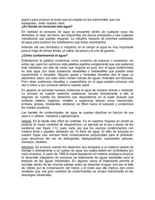 papel y para producir el acero que se empela en los automóviles que nos
transportan, entre muchos otros.
¿En donde se consume más agua?
En realidad el consumo de agua se encuentra dentro de cualquier cosa: los
alimentos, la ropa, los libros, las videocintas, los discos compactos y casi cualquier
manufactura que puedas imaginar. La industria requiere de enormes cantidades
de agua para producir los satisfactores que todos necesitamos.
Además del uso doméstico e industrial, en el campo el agua es muy importante
para el riego de tierras áridas, el cultivo de peces y la cría de ganado.
¿Cómo contaminamos el agua?
Entendemos la palabra contaminar como sinónimo de ensuciar o envenenar, sin
emba rgo, para los químicos esta palabra significa simplemente que una sustancia
está mezclada con otra de modo que ninguna es pura. Así, el agua contaminada
es solo agua con otras sustancias deseables o indeseables que pueden estar
suspendidas o disueltas. Algunos gases y minerales disueltos dan al agua un
placentero sabor; por esta razón ciertas marcas de aguas minerales son famosas.
Pero otras sustancias disueltas o suspendidas en el agua pueden provocar mal
olor o sabor y aun provocar daños a nuestra salud.
En general, la actividad humana contamina el agua de manera directa o indirecta:
La primera es cuando vertemos sustancias nocivas directamente a ella; la
segunda es cuando los desechos que depositamos en el suelo (basura que
contiene materia orgánica, metales y sustancias tóxicas como insecticidas,
pinturas, grasas, disolventes, etcétera), se filtran hacia el subsuelo y contaminan
los mantos acuíferos.
Las fuentes de contaminantes de agua se pueden clasificar en función de sus
usos e n: urbana, industrial y agropecuaria.
Urbana. Es la fuente más difícil de controlar. Es en nuestros hogares en donde se
produce la mayor cantidad de desperdicios, un ejemplo es el uso y abuso de los
sanitarios (ver figura 1.1), pues cada vez que los usamos contaminamos con
materia fecal y papeles alrededor de 10 litros de agua. El afán de limpieza en
nuestro hogar casi siempre tiene consecuencias perjudiciales para el ambiente,
pues abusamos del uso de detergentes, blanqueadores, suavizantes, jabones,
shampoo, etcétera.
Industrial. Se produce cuando los desechos son arrojados a un sistema urbano de
drenaje o directamente a un cuerpo de agua, los cuales deben ser controlados por
cada empresa. A partir de 1989 la nueva legislación en materia ecológica propicia
el desarrollo obligatorio de procesos de tratamiento de aguas residuales para la
limpieza de las aguas industriales. En algunos casos el tratamiento permite el
reciclaje dentro de las mismas plantas antes de desechar el agua. Aún así, la falta
de interés por la conservación del medio y el costo que ello implica, dan como
resultado que una gran cantidad de contaminantes se arrojen diariamente en las
descargas industriales.
 
