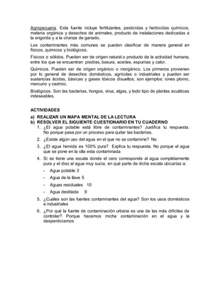 Agropecuaria. Esta fuente incluye fertilizantes, pesticidas y herbicidas químicos,
materia orgánica y desechos de animales, producto de instalaciones dedicadas a
la engorda y a la crianza de ganado.
Los contaminantes más comunes se pueden clasificar de manera general en
físicos, químicos y biológicos.
Físicos o sólidos. Pueden ser de origen natural o producto de la actividad humana,
entre los que se encuentran piedras, basura, aceites, espumas y calor.
Químicos. Pueden ser de origen orgánico o inorgánico. Los primeros provienen
por lo general de desechos domésticos, agrícolas o industriales y pueden ser
sustancias ácidas, básicas y gases tóxicos disueltos; son ejemplos: iones plomo,
mercurio y cadmio.
Biológicos. Son las bacterias, hongos, virus, algas, y todo tipo de plantas acuáticas
indeseables.
ACTIVIDADES
a) REALIZAR UN MAPA MENTAL DE LA LECTURA
b) RESOLVER EL SIGUIENTE CUESTIONARIO EN TU CUADERNO
1. ¿El agua potable está libre de contaminantes? Justifica tu respuesta.
No porque pasa por un proceso para quitar las bacterias.
2. ¿Existe algún uso del agua en el que no se contamine? No
3. ¿El agua hervida es 100% pura? Explica tu respuesta. No porque el agua
que se pone en la olla esta contaminada
4. Si se tiene una escala donde el cero corresponde al agua completamente
pura y el diez al agua muy sucia, en qué parte de dicha escala ubicarías a:
- Agua potable 3
- Agua de la llave 5
- Aguas residuales 10
- Agua destilada 9
5. ¿Cuáles son las fuentes contaminantes del agua? Son los usos domésticos
e industriales
6. ¿Por qué la fuente de contaminación urbana es una de las más difíciles de
controlar? Porque hacemos micha contaminación en el agua y la
desperdiciamos
 