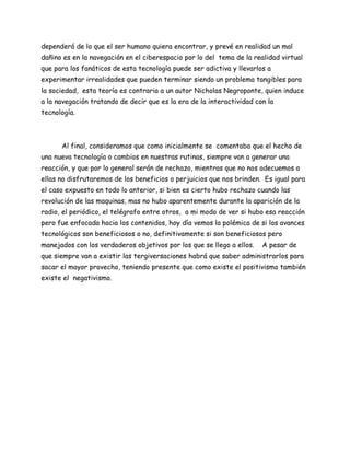dependerá de lo que el ser humano quiera encontrar, y prevé en realidad un mal
dañino es en la navegación en el ciberespacio por lo del tema de la realidad virtual
que para los fanáticos de esta tecnología puede ser adictiva y llevarlos a
experimentar irrealidades que pueden terminar siendo un problema tangibles para
la sociedad, esta teoría es contraria a un autor Nicholas Negroponte, quien induce
a la navegación tratando de decir que es la era de la interactividad con la
tecnología.



      Al final, consideramos que como inicialmente se comentaba que el hecho de
una nueva tecnología o cambios en nuestras rutinas, siempre van a generar una
reacción, y que por lo general serán de rechazo, mientras que no nos adecuemos a
ellas no disfrutaremos de los beneficios o perjuicios que nos brinden. Es igual para
el caso expuesto en todo lo anterior, si bien es cierto hubo rechazo cuando las
revolución de las maquinas, mas no hubo aparentemente durante la aparición de la
radio, el periódico, el telégrafo entre otros, a mi modo de ver si hubo esa reacción
pero fue enfocada hacia los contenidos, hoy día vemos la polémica de si los avances
tecnológicos son beneficiosos o no, definitivamente si son beneficiosos pero
manejados con los verdaderos objetivos por los que se llego a ellos.   A pesar de
que siempre van a existir las tergiversaciones habrá que saber administrarlos para
sacar el mayor provecho, teniendo presente que como existe el positivismo también
existe el negativismo.
 