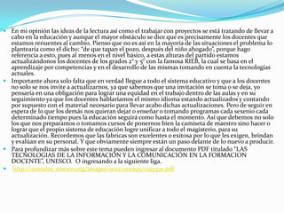 En mi opinión las ideas de la lectura así como el trabajar con proyectos se está tratando de llevar a cabo en la educación y aunque el mayor obstáculo se dice que es precisamente los docentes que estamos renuentes al cambio. Pienso que no es así en la mayoría de las situaciones el problema lo plantearía como el dicho: “de que tapan el pozo, después del niño ahogado”, porque hago referencia a esto, pues al menos en el nivel básico, a estas alturas del partido estamos actualizándonos los docentes de los grados 2° y 5° con la famosa RIEB, la cual se basa en el aprendizaje por competencias y en el desarrollo de las mismas tomando en cuenta la tecnologías actuales.Importante ahora solo falta que en verdad llegue a todo el sistema educativo y que a los docentes no solo se nos invite a actualizarnos, ya que sabemos que una invitación se toma o se deja, yo pensaría en una obligación para lograr una equidad en el trabajo dentro de las aulas y en su seguimiento ya que los docentes hablaríamos el mismo idioma estando actualizados y contando por supuesto con el material necesario para llevar acabo dichas actualizaciones. Pero de seguir en espera de lo que los demás nos quieran dejar o enseñar o tomando programas cada sexenio cada determinado tiempo pues la educación seguirá como hasta el momento. Así que debemos no solo los que nos preparamos o tomamos cursos de ponernos bien la camiseta de maestro sino hacer o lograr que el propio sistema de educación logre unificar a todo el magisterio, para su actualización. Recordemos que las fabricas son excelentes o exitosa por lo que les exigen, brindan y evalúan en su personal. Y que obviamente siempre están un paso delante de lo nuevo a producir.Para profundizar más sobre este tema pueden ingresar al documento PDF titulado “LAS TECNOLOGIAS DE LA INFORMACION Y LA COMUNICACIÓN EN LA FORMACION DOCENTE”, UNESCO.  O ingresando a la siguiente liga.http://unesdoc.unesco.org/images/0012/001295/129533s.pdf