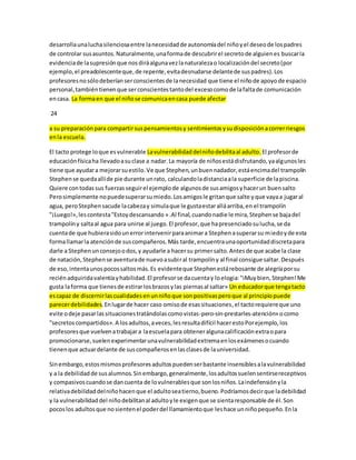 desarrolla una lucha silenciosa entre la necesidad de autonomía del niño y el deseo de los padres 
de controlar sus asuntos. Naturalmente, una forma de descubrir el secreto de alguien es buscar la 
evidencia de la supresión que nos dirá alguna vez la naturaleza o localización del secreto (por 
ejemplo, el preadolescente que, de repente, evita desnudarse delante de sus padres). Los 
profesores no sólo deberían ser conscientes de la necesidad que tiene el niño de apoyo de espacio 
personal, también tienen que ser conscientes tanto del exceso como de la falta de comunicación 
en casa. La forma en que el niño se comunica en casa puede afectar 
24 
a su preparación para compartir sus pensamientos y sentimientos y su disposición a correr riesgos 
en la escuela. 
El tacto protege lo que es vulnerable La vulnerabilidad del niño debilita al adulto. El profesor de 
educación física ha llevado a su clase a nadar. La mayoría de niños está disfrutando, ya algunos les 
tiene que ayudar a mejorar su estilo. Ve que Stephen, un buen nadador, está encima del trampolín 
Stephen se queda allí de pie durante un rato, calculando la distancia a la superficie de la piscina. 
Quiere con todas sus fuerzas seguir el ejemplo de algunos de sus amigos y hacer un buen salto 
Pero simplemente no puede superar su miedo. Los amigos le gritan que salte y que vaya a jugar al 
agua, pero Stephen sacude la cabeza y simula que le gusta estar allá arriba, en el trampolín 
"¡Luego!», les contesta "Estoy descansando » .Al final, cuando nadie le mira, Stephen se baja del 
trampolín y salta al agua para unirse al juego. El profesor, que ha presenciado su lucha, se da 
cuenta de que hubiera sido un error intervenir para animar a Stephen a superar su miedo y de esta 
forma llamar la atención de sus compañeros. Más tarde, encuentra una oportunidad discreta para 
darle a Stephen un consejo o dos, y ayudarle a hacer su primer salto. Antes de que acabe la clase 
de natación, Stephen se aventura de nuevo a subi r al trampolín y al final consigue saltar. Después 
de eso, intenta unos pocos saltos más. Es evidente que Stephen está rebosante de alegría por su 
recién adquirida valentía y habilidad. El profesor se da cuenta y lo elogia: "iMuy bien, Stephen! Me 
gusta la forma que tienes de estirar los brazos y las piernas al saltar» Un educador que tenga tacto 
es capaz de discernir las cualidades en un niño que son positivas pero que al principio puede 
parecer debilidades. En lugar de hacer caso omiso de esas situaciones, el tacto requiere que uno 
evite o deje pasar las situaciones tratándolas como vistas-pero-sin-prestarles-atención» o como 
"secretos compartidos». A los adultos, a veces, les resulta difícil hacer esto Por ejemplo, los 
profesores que vuelven a trabajar a la escuela para obtener alguna calificación extra o para 
promocionarse, suelen experimentar una vulnerabilidad extrema en los exámenes o cuando 
tienen que actuar delante de sus compañeros en las clases de la universidad. 
Sin embargo, estos mismos profesores adultos pueden ser bastante insensibles a la vulnerabilidad 
y a la debilidad de sus alumnos. Sin embargo, generalmente, los adultos suelen sentirse receptivos 
y compasivos cuando se dan cuenta de lo vulnerables que son los niños. La indefensión y la 
relativa debilidad del niño hacen que el adulto sea tierno, bueno. Podríamos decir que la debilidad 
y la vulnerabilidad del niño debilitan al adulto y le exigen que se sienta responsable de él. Son 
pocos los adultos que no sienten el poder del llamamiento que les hace un niño pequeño. En la 
 