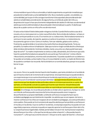 misma medida en que el niño es vulnerable; el adulto experimenta una petición inmediata que 
procede de la indefensión y vulnerabilidad del niño. No es mediante su poder, sino debido a su 
vulnerabilidad, por la que el niño consigue transformar la brusquedad y desconsideración del 
adulto en amabilidad y consideración. De alguna forma, es la falta de poder del niño y su 
desprotección la que le hace peculiarmente independiente del adulto.El niño hace una demanda al 
adulto que evita la arbitrariedad y el abuso de poder intencionado por su parte. El adulto que 
abusa de su poder contra un niño sufre una derrota moral. 
El tacto evita el dolor El dolor debe poder relegarse al olvido. Cuando Sheila vuelve a casa de la 
escuela, vé a su novio pasar con su moto nueva Ella le dice: No te olvides de mañana». Le hace un 
gesto y sonríe pensando en su cita. Él se marcha con su ruidosa moto. Sheila todavía mantiene la 
sonrisa en la cara cuando, de repente, aparece un coche en la carretera. La motocicleta vira 
bruscamente y gira en el aire. Como un muñeco, Tom cae rodando, golpea a otro coche y, 
finalmente, queda tendido en la carretera.Esa noche Sheila se despierta gritando. Tenía una 
pesadilla. Su madre entra en la habitación. Sabe que no tiene ningún sentido decirle a Sheila que 
debe olvidarse del accidente. Continúo viéndolo, mamá, una y otra vez ¿Qué puedo hacer para 
dejar de verlo?". Su madre simplemente se sienta a su lado, abrazándola, de la forma en que solía 
hacerlo cuando Sheila todavía era pequeña.Es una suerte que Tom esté vivo", le dice a Sheila 
«Necesitará tu amistad ahora, mientras esté convaleciente. Tú puedes ayudarle con sus deberes». 
Se quedan así sentadas, juntas madre e hija, en la oscuridad de la noche. La madre de Sheila trata 
de ayudarla a combatir ese recuerdo. No ha olvidarlo en un sentido absoluto, porque no se puede 
borrar lo que 
25 
nos ocurre. Pero sí se puede intentar hacerlo más llevadero, y por tanto olvidarlo en el sentido de 
que el trauma se borra de la memoria de la experiencia. Una experiencia que se puede olvidar es 
una experiencia que no se vuelve discontinua con las demás experiencias y, por lo tanto, no es 
discontinua con el sentido de nuestra propia identidad. Las experiencias discontinuas son las 
experiencias que han dejado heridas profundas y dolor en la historia personal de un sujeto. Por 
ejemplo, un niño pierde a uno de sus padres por muerte o por divorcio. Esta pérdida puede 
convertirse en un recuerdo traumático que debe ser reprimido por la persona para poder seguir 
viviendo. Sin embargo, los recuerdos perjudiciales se olvidan sólo en apariencia .Aunque no como 
una falta de confianza puede reaccionar de forma más pasiva puede crecer inseguro o 
desconfiando de sus propias habilidades. La falta de confianza o la sospecha hacen que la 
verdadera pedagogía sea casi totalmente imposible. Los adultos que no son capaces de tener y 
mostrar confianza en los niños son incapaces de ser verdaderos pedagogos, sea como profesores o 
como padres. Ésta puede ser la circunstancia de aquellos adultos que han perdido su confianza en 
el mundo y en los demás. Si yo no confío en los demás, si estoy bajo sospecha y no puedo vivir con 
seguridad y esperanza, entonces no puedo ser capaz de apreciar la confianza por el bien del ni ño. 
La sospecha provoca negatividad, maldad, perversidad, incluso el mal. Suele provocar sospecha y 
desconfianza en los niños: «¿Por qué has tenido que volver a hacerlo?, «¿No puedes hacerlo 
nunca bien?", «¿Por qué voy a creerte esta vez?, «Sé que no serás capaz de hacerlo!, «¡Ya sé que 
 