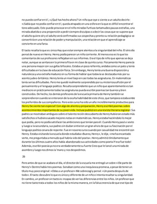no puedo confiar en ti!, «¿Qué has hecho ahora? Un niño que oye o siente a un adulto decirle: 
«¡Sabía que no podía confiar en ti!, queda atrapado en una esfera en la que es difícil encontrar el 
tono adecuado. Esto puede provocar en el niño miradas furtivas tartamudeo pausas extrañas, una 
mirada abatida o una propensión a pedir siempre disculpas o a decir las cosas que se supone que 
el adulto quiere oír y el adulto verá confirmadas sus sospechas y pronto su relación pedagógica se 
convertirá en una relación de poder y manipulación, una relación en que el aprendizaje se 
convierte en una farsa. 
El tacto resalta lo que es único Hay que estar siempre atentos a la singularidad del niño. El otro día 
pensé de nuevo en Henry. Henry podía parecer un niño corriente. Al menos eso es lo que los 
comentarios de sus profesores reflejaban en sus informes. Era el tipo de niño que apenas se deja 
notar, aunque se sentara en la primera fila en mi clase de quinto curso. Físicamente Henry parecía 
una persona mayor con sus gafas bifocales. Estaba un poco rellenito, andaba como un pato y tenía 
dificultades en la clase de educación física. Sin embargo, Henry tenía una buena disposición y 
naturaleza y una extraña madurez en su forma de hablar que todavía se destacaba más por su 
acento judeo-británico. Henry tenía un nivel bajo en casi todas las asignaturas. En matemáticas 
tenía serias dificultades. Pero me quedé realmente sorprendido por su misteriosa afición por el 
pensamiento y el lenguaje poético. Resulta sorprendente que un niño que aparentemente es tan 
mediocre en prácticamente todas las asignaturas pueda escribir poemas tan buenos y bien 
construidos. De hecho, los demás profesores de la escuela primaria de Henry también se 
sorprendieron cuando se enteraron de la oculta habilidad de este chico, que tampoco estaba entre 
los preferidos de sus compañeros. Pero este curso ha sido un año increíblemente productivo para 
Henry iSe siente tan especial! Con algo de aliento y preparación, Henry escribió poemas sobre 
acontecimientos importantes de su joven vida. Incluso publicó en una revista literaria regional. Sus 
padres se mostraban ambiguos sobre el talento recién descubierto de Henry Hubieran estado más 
satisfechos si hubiera sacado mejores notas en matemáticas. Henry estaba haciéndolo lo mejor 
que podía, pero no podía satisfacer las ambiciones que tenían para él. Cuando Henry pasó a sexto 
y luego a la secundaria, sus padres sin dudan sintieron un gran alivio de que su fascinación por el 
lenguaje poético cesara de repente. Fue en noveno curso cuando por casualidad me encontré con 
Henry. Estaba visitando la escuela donde estudiaba «Bueno, Henry», le dije, «me ha encantado 
verte, me preguntaba a menudo qué habría sido del poeta». Henry admitió tímidamente que 
durante los últimos cuatro años había abandonado sus actividades como poeta iY eso fue todo! 
Además, escribir poesía ya no era verdaderamente su fuerte Creo que le lancé una mirada de 
asombro y luego nos dimos la 'mano y nos despedimos. 
26 
Pero antes de que se acabara el día, el director de la escuela me entregó un sobre «iDe parte de 
Henry!» Dentro había tres poemas. Sonaban como una inequívoca promesa, a pesar de tener un 
título muy poco original: «Odas a un profesor» Me sobrecogí y pensé: «Un poeta después de 
todo». El tacto descubre lo que es único y diferente de un niño e intenta resaltar su singularidad. 
En cambio, un profesor sin tacto es incapaz de ver las diferencias entre los niños. Un profesor que 
no tiene tacto trata a todos los niños de la misma manera, en la falsa creencia de que ese tipo de 
 