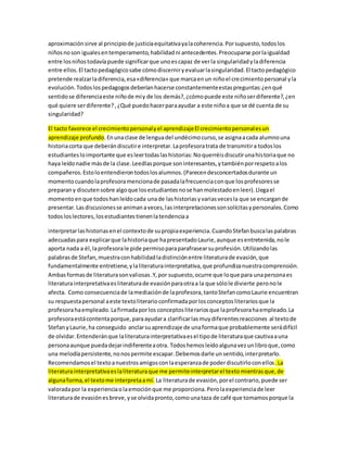 aproximación sirve al principio de justicia equitativa ya la coherencia. Por supuesto, todos los 
niños no son iguales en temperamento, habilidad ni antecedentes. Preocuparse por la igualdad 
entre los niños todavía puede significar que uno es capaz de ver la singularidad y la diferencia 
entre ellos. El tacto pedagógico sabe cómo discernir y evaluar la singularidad. El tacto pedagógico 
pretende realzar la diferencia, esa «diferencia» que marca en un niño el crecimiento personal y la 
evolución. Todos los pedagogos deberían hacerse constantemente estas preguntas: ¿en qué 
sentido se diferencia este niño de mí y de los demás?, ¿cómo puede este niño ser diferente?, ¿en 
qué quiere ser diferente? , ¿Qué puedo hacer para ayudar a este niño a que se dé cuenta de su 
singularidad? 
El tacto favorece el crecimiento personal y el aprendizaje El crecimiento personal es un 
aprendizaje profundo. En una clase de lengua del undécimo curso, se asigna a cada alumno una 
historia corta que deberán discutir e interpretar. La profesora trata de transmitir a todos los 
estudiantes lo importante que es leer todas las historias: No querréis discutir una historia que no 
haya leído nadie más de la clase. Leedlas porque son interesantes, y también por respeto a los 
compañeros. Esto lo entendieron todos los alumnos. (Parecen desconcertados durante un 
momento cuando la profesora menciona de pasada la frecuencia con que los profesores se 
preparan y discuten sobre algo que los estudiantes no se han molestado en leer). Llega el 
momento en que todos han leído cada una de las historias y varias veces la que se encargan de 
presentar. Las discusiones se animan a veces, las interpretaciones son solícitas y personales. Como 
todos los lectores, los estudiantes tienen la tendencia a 
interpretar las historias en el contexto de su propia experiencia. Cuando Stefan busca las palabras 
adecuadas para explicar que la historia que ha presentado Laurie, aunque es entretenida, no le 
aporta nada a él, la profesora le pide permiso para parafrasear su profesión. Utilizando las 
palabras de Stefan, muestra con habilidad la distinción entre literatura de evasión, que 
fundamentalmente entretiene, y la literatura interpretativa, que profundiza nuestra comprensión. 
Ambas formas de literatura son valiosas .Y, por supuesto, ocurre que lo que para una persona es 
literatura interpretativa es literatura de evasión para otra a la que sólo le divierte pero no le 
afecta. Como consecuencia de la mediación de la profesora, tanto Stefan como Laurie encuentran 
su respuesta personal a este texto literario confirmada por los conceptos literarios que la 
profesora ha empleado. La firmada por los conceptos literarios que la profesora ha empleado. La 
profesora está contenta porque, para ayudar a clarificar las muy diferentes reacciones al texto de 
Stefan y Laurie, ha conseguido anclar su aprendizaje de una forma que probablemente será difícil 
de olvidar. Entenderán que la literatura interpretativa es el tipo de literatura que cautiva a una 
persona aunque pueda dejar indiferente a otra. Todos hemos leído alguna vez un libro que, como 
una melodía persistente, no nos permite escapar. Debemos darle un sentido, interpretarlo. 
Recomendamos el texto a nuestros amigos con la esperanza de poder discutirlo con ellos . La 
literatura interpretativa es la literatura que me permite interpretar el texto mientras que, de 
alguna forma, el texto me interpreta a mí. La literatura de evasión, por el contrario, puede ser 
valorada por la experiencia o la emoción que me proporciona. Pero la experiencia de leer 
literatura de evasión es breve, y se olvida pronto, como una taza de café que tomamos porque la 
 