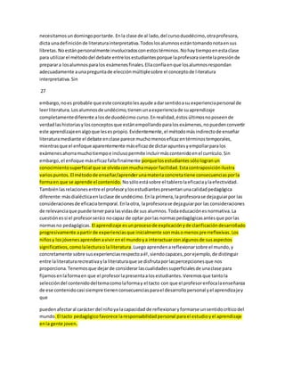 necesitamos un domingo por tarde. En la clase de al lado, del curso duodécimo, otra profesora, 
dicta una definición de literatura interpretativa. Todos los alumnos están tomando nota en sus 
libretas. No están personalmente involucrados con estos términos. No hay tiempo en esta clase 
para utilizar el método del debate entre los estudiantes porque la profesora siente la presión de 
preparar a los alumnos para los exámenes finales. Ella confía en que los alumnos respondan 
adecuadamente a una pregunta de elección múltiple sobre el concepto de l iteratura 
interpretativa. Sin 
27 
embargo, no es probable que este concepto les ayude a dar sentido a su experiencia personal de 
leer literatura. Los alumnos de undécimo, tienen un a experiencia de su aprendizaje 
completamente diferente a los de duodécimo curso. En realidad, éstos últimos no poseen de 
verdad las historias y los conceptos que están empollando para los exámenes, no pueden convertir 
este aprendizaje en algo que les es propio. Evidentemente, el método más indirecto de enseñar 
literatura mediante el debate en clase parece mucho menos eficaz en términos temporales, 
mientras que el enfoque aparentemente más eficaz de dictar apuntes y empollar para los 
exámenes ahorra mucho tiempo e incluso permite incluir más contenido en el currículo. Sin 
embargo, el enfoque más eficaz falla finalmente porque los estudiantes sólo logran un 
conocimiento superficial que se olvida con mucha mayor facilidad. Esta contraposición ilustra 
varios puntos. El método de enseñar/aprender una materia concreta tiene consecuencias por la 
forma en que se aprende el contenido. No sólo está sobre el tablero la eficacia y la efectividad. 
También las relaciones entre el profesor y los estudiantes presentan una calidad pedagógica 
diferente: más dialéctica en la clase de undécimo. En la primera, la profesora se deja guiar por las 
consideraciones de eficacia temporal. En la otra, la profesora se deja guiar por las consideraciones 
de relevancia que puede tener para las vidas de sus alumnos. Toda educación es normativa. La 
cuestión es si el profesor será o no capaz de optar por las normas pedagógicas antes que por las 
normas no pedagógicas. El aprendizaje es un proceso de explicación y de clarificación desarrollado 
progresivamente a partir de experiencias que inicialmente son más o menos prerreflexivas. Los 
niños y los jóvenes aprenden a vivir en el mundo y a interactuar con algunos de sus aspectos 
significativos, como la lectura o la literatura. Luego aprenden a reflexionar sobre el mundo, y 
concretamente sobre sus experiencias respecto a él , siendo capaces, por ejemplo, de distinguir 
entre la literatura recreativa y la literatura que se disfruta por las percepciones que nos 
proporciona. Tenemos que dejar de considerar las cualidades superficiales de una clase para 
fijarnos en la forma en que el profesor la presenta a los estudiantes. Veremos que tanto la 
selección del contenido del tema como la forma y el tacto con que el profesor enfoca la enseñanza 
de ese contenido casi siempre tienen consecuencias para el desarrollo personal y el aprendizaje y 
que 
pueden afectar al carácter del niño ya la capacidad de reflexionar y formarse un sentido crítico del 
mundo. El tacto pedagógico favorece la responsabilidad personal para el estudio y el aprendizaje 
en la gente joven. 
 