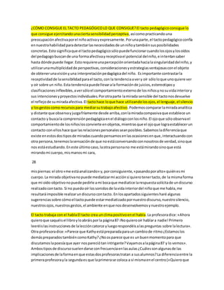 ¿CÓMO CONSIGUE EL TACTO PEDAGÓGICO LO QUE CONSIGUE? El tacto pedagógico consigue lo 
que consigue ejercitando una cierta sensibilidad perceptiva, así como practicando una 
preocupación afectiva por el niño activa y expresamente. Por una parte, el tacto pedagógico confía 
en nuestra habilidad para detectar las necesidades de un niño y también sus posibilidades 
concretas. Esto significa que el tacto pedagógico sólo puede funcionar cuando los ojos y los oídos 
del pedagogo buscan de una forma afectiva y receptiva el potencial del niño, e intentan saber 
hasta dónde puede llegar. Esto requiere una percepción orientada hacia la singularidad del niño, y 
utilizar una multiplicidad de perspectivas, consideraciones y estrategias ventajosas con el objeto 
de obtener una visión y una interpretación pedagógica del niño. Es importante contrastar la 
receptividad de la sensibilidad para el tacto, con la tendencia a ver y oír sólo lo que uno quiere ver 
y oír sobre un niño. Esta tendencia puede llevar a la formación de juicios, estereotipos y 
clasificaciones inflexibles, a ver sólo el comportamiento externo de los niños y no su vida interior y 
sus intenciones y proyectos individuales. Por otra parte la mirada sensible del tacto nos devuelve 
el reflejo de su mirada afectiva. El tacto hace lo que hace utilizando los ojos, el lenguaje, el silencio 
y los gestos como recursos para mediar su trabajo afectivo. Podemos comparar la mirada analítica 
y distante que observa y juzga fríamente desde arriba, con la mirada compasiva que establece un 
contacto y busca la comprensión pedagógica en el diálogo con los niño. El ojo que sólo observa el 
comportamiento de los niños los convierte en objetos, mientras que el ojo que logra establecer un 
contacto con ellos hace que las relaciones personales sean posibles. Sabemos la diferencia que 
existe en estos dos tipos de miradas cuando pensamos en las ocasiones en que, interactuando con 
otra persona, tenemos la sensación de que no está conversando con nosotros de verdad, sino que 
nos está estudiando. En este último caso, la otra persona no me está mirando sino que está 
mirando mi cuerpo, mis manos mi cara, 
28 
mis piernas: el otro «me está analizando» y, por consiguiente, «pasando por alto» quién es mi 
cuerpo. La mirada objetiva no puede mediatizar mi acción si quiero tener tacto, de la misma forma 
que mi oído objetivo no puede pedirle a mi boca que mediatice la respuesta solícita de un discurso 
realizado con tacto. Si no puedo oír los sonidos de la vida interior del niño que me habla, me 
resultará imposible realizar un discurso con tacto. En los apartados siguientes haré algunas 
sugerencias sobre cómo el tacto puede estar mediatizado por nuestro discurso, nuestro silencio, 
nuestros ojos, nuestros gestos, el ambiente en que nos desenvolvemos y nuestro ejemplo. 
El tacto trabaja con el habla El tacto crea un clima positivo en el habla. La profesora dice: «Ahora 
quiero que saquéis el libro y lo abráis por la página 87 iNo quiero oír hablar a nadie! Primero 
leeréis las instrucciones de la lección catorce y luego respondéis a las preguntas sobre la lectura». 
Otra profesora dice: «Parece que Kathy está preparada para un cambio de ritmo ¿Estamos los 
demás preparados también como Kathy? ¿No os parece que es un buen momento para que 
discutamos la poesía que ayer nos pareció tan intrigante? Vayamos a la página 87 y lo vemos». 
Ambos tipos de discurso suelen darse con frecuencia en las aulas ¿Cuáles son algunas de las 
implicaciones de la forma en que estas dos profesoras tratan a sus alumnos? La diferencia entre la 
primera profesora y la segunda es que la primera se coloca a sí misma en el centro («Quiero que 
 